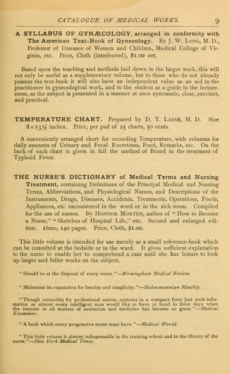 A SYLLABUS OF GYNECOLOGY, arranged in conformity with The American Text-Book of Gynecology. By J. W. Long, M. D., Professor of Diseases of Women and Children, Medical College of Vir- ginia, etc. Price, Cloth (interleaved), $1.00 net. Based upon the teaching and methods laid down in the larger work, this will not only be useful as a supplementary volume, but to those who do not already possess the text-book it will also have an independent value as an aid to the practitioner in gynecological work, and to the student as a guide in the lecture- room, as the subject is presented in a manner at once systematic, clear, succinct, and practical. TEMPERATURE CHART. Prepared by D. T. Laine, M. D. Size 8x 13^ inches. Price, per pad of 25 charts, 50 cents. A conveniently arranged chart for recording Temperature, with columns for daily amounts of Urinary and Fecal Excretions, Food, Remarks, etc. On the back of each chart is given in full the method of Brand in the treatment of Typhoid Fever. THE NURSE'S DICTIONARY of Medical Terms and Nursing Treatment, containing Definitions of the Principal Medical and Nursing Terms, Abbreviations, and Physiological Names, and Descriptions of the Instruments, Drugs, Diseases, Accidents, Treatments, Operations, Foods, Appliances, etc. encountered in the ward or in the sick-room. Compiled for the use of nurses. By Honnor Morten, author of  How to Become a Nurse,  Sketches of Hospital Life, etc. Second and enlarged edi- tion. i6mo, 140 pages. Price, Cloth, $1.00. This little volume is intended for use merely as a small reference-book which can be consulted at the bedside or in the ward. It gives sufficient explanation to the nurse to enable her to comprehend a case until she has leisure to look up larger and fuller works on the subject.  Should be at the disposal of every nurse.—Birmingham Medical Review.  Maintains its reputation for brevity and simplicity.—Hahnemannian Monthly. Though ostensibly for professional nurses, contains in a compact form just such infor- mation as almost every intelligent man would like to have at hand in these days when the interest in all matters of sanitation and medicine has become so great.—Medical Examiner.  A book which every progressive nurse must have.—Medical World.  This little volume is almost indispensable in the training school and in the library of the nurse.—New York Medical Times.