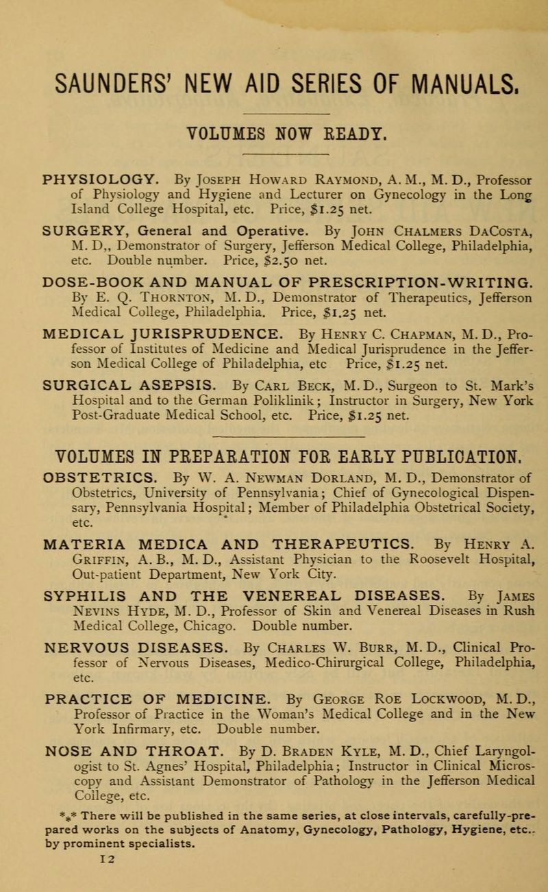 SAUNDERS1 NEW AID SERIES OF MANUALS. VOLUMES NOW READY. PHYSIOLOGY. By Joseph Howard Raymond, A. M., M. D., Professor of Physiology and Hygiene and Lecturer on Gynecology in the Long Island College Hospital, etc. Price, $1.25 net. SURGERY, General and Operative. By John Chalmers DaCosta, M. D., Demonstrator of Surgery, Jefferson Medical College, Philadelphia, etc. Double number. Price, $2.50 net. DOSE-BOOK AND MANUAL OF PRESCRIPTION-WRITING. By E. Q. Thornton, M. D., Demonstrator of Therapeutics, Jefferson Medical College, Philadelphia. Price, 31.25 net. MEDICAL JURISPRUDENCE. By Henry C. Chapman, M. D., Pro- fessor of Institutes of Medicine and Medical Jurisprudence in the Jeffer- son Medical College of Philadelphia, etc Price, Si.25 net. SURGICAL ASEPSIS. By Carl Beck, M.D., Surgeon to St. Mark's Hospital and to the German Poliklinik; Instructor in Surgery, New York Post-Graduate Medical School, etc. Price, 31.25 net. VOLUMES IN PKEPAKATION TOR EAELT PUBLICATION. OBSTETRICS. By W. A. Newman Dorland, M. D., Demonstrator of Obstetrics, University of Pennsylvania; Chief of Gynecological Dispen- sary, Pennsylvania Hospital; Member of Philadelphia Obstetrical Society, etc. MATERIA MEDICA AND THERAPEUTICS. By Henry A. Griffin, A. B., M. D., Assistant Physician to the Roosevelt Hospital, Out-patient Department, New York City. SYPHILIS AND THE VENEREAL DISEASES. By James Neyins Hyde, M. D., Professor of Skin and Venereal Diseases in Rush Medical College, Chicago. Double number. NERVOUS DISEASES. By Charles W. Burr, M. D., Clinical Pro- fessor of Nervous Diseases, Medico-Chirurgical College, Philadelphia, etc. PRACTICE OF MEDICINE. By George Roe Lockwood, M.D., Professor of Practice in the Woman's Medical College and in the New York Infirmary, etc. Double number. NOSE AND THROAT. By D. Braden Kyle, M. D., Chief Laryngol- ogist to St. Agnes' Hospital, Philadelphia; Instructor in Clinical Micros- copy and Assistant Demonstrator of Pathology in the Jefferson Medical College, etc. %* There will be published in the same series, at close intervals, carefully-pre- pared works on the subjects of Anatomy, Gynecology, Pathology, Hygiene, etc. by prominent specialists.