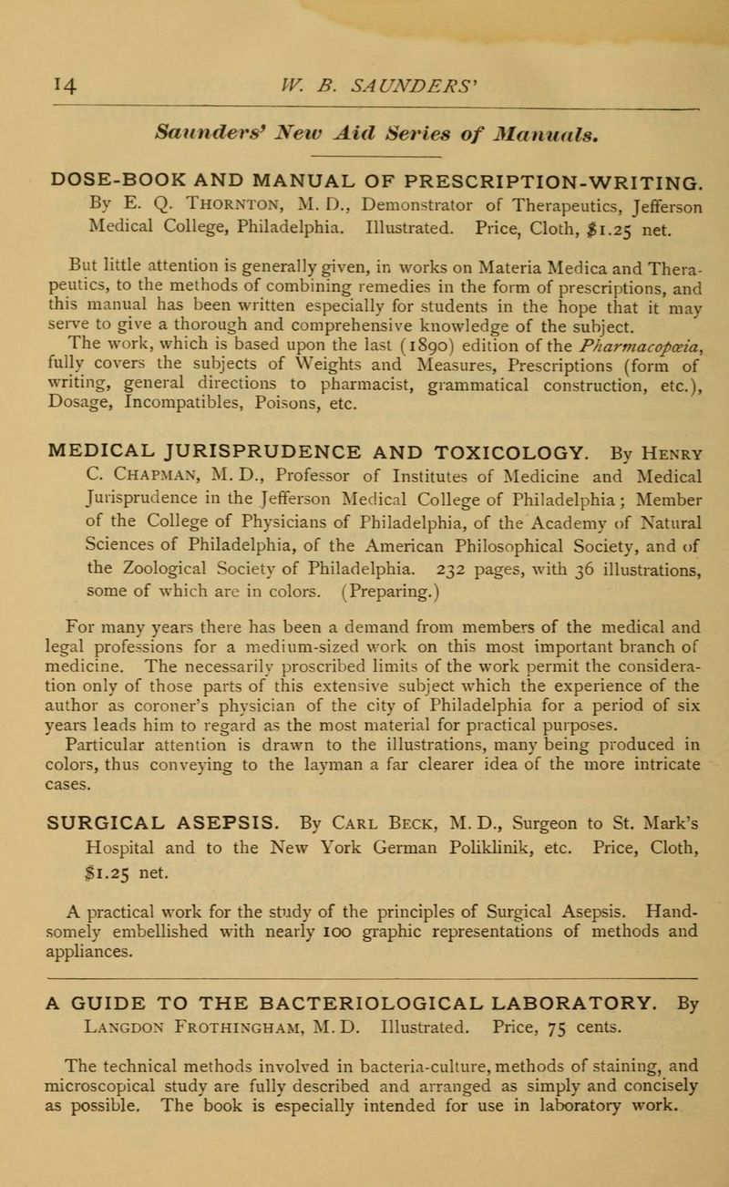 Saunders9 New Aid Series of Manuals. DOSE-BOOK AND MANUAL OF PRESCRIPTION-WRITING. By E. Q. Thornton, M. D., Demonstrator of Therapeutics, Jefferson Medical College, Philadelphia. Illustrated. Price, Cloth, $1.25 net. But little attention is generally given, in works on Materia Medica and Thera- peutics, to the methods of combining remedies in the form of prescriptions, and this manual has been written especially for students in the hope that it may serve to give a thorough and comprehensive knowledge of the subject. The work, which is based upon the last (1890) edition of the Pharmacopoeia, fully covers the subjects of Weights and Measures, Prescriptions (form of writing, general directions to pharmacist, grammatical construction, etc.), Dosage, Incompatibles, Poisons, etc. MEDICAL JURISPRUDENCE AND TOXICOLOGY. By Henry C. Chapman, M. D., Professor of Institutes of Medicine and Medical Jurisprudence in the Jefferson Medical College of Philadelphia ; Member of the College of Physicians of Philadelphia, of the Academy of Natural Sciences of Philadelphia, of the American Philosophical Society, and of the Zoological Society of Philadelphia. 232 pages, with 36 illustrations, some of which are in colors. (Preparing.) For many years there has been a demand from members of the medical and legal professions for a medium-sized work on this most important branch of medicine. The necessarily proscribed limits of the work permit the considera- tion only of those parts of this extensive subject which the experience of the author as coroner's physician of the city of Philadelphia for a period of six years leads him to regard as the most material for practical purposes. Particular attention is drawn to the illustrations, many being produced in colors, thus conveying to the layman a far clearer idea of the more intricate cases. SURGICAL ASEPSIS. By Carl Beck, M. D., Surgeon to St. Mark's Hospital and to the New York German Poliklinik, etc. Price, Cloth, Si.25 net. A practical work for the study of the principles of Surgical Asepsis. Hand- somely embellished with nearly 100 graphic representations of methods and appliances. A GUIDE TO THE BACTERIOLOGICAL LABORATORY. By Langdon Frothingham, M.D. Illustrated. Price, 75 cents. The technical methods involved in bacteria-culture, methods of staining, and microscopical study are fully described and arranged as simply and concisely as possible. The book is especially intended for use in laboratory work.