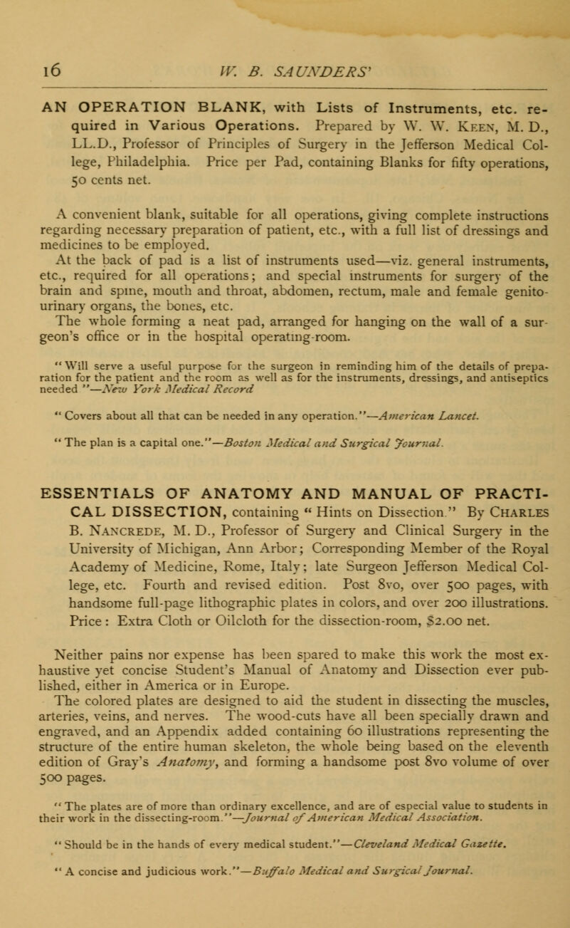 AN OPERATION BLANK, with Lists of Instruments, etc. re- quired in Various Operations. Prepared by W. W. Keen, M. D., LL.D., Professor of Principles of Surgery in the Jefferson Medical Col- lege, Philadelphia. Price per Pad, containing Blanks for fifty operations, 50 cents net. A convenient blank, suitable for all operations, giving complete instructions regarding necessary preparation of patient, etc., with a full list of dressings and medicines to be employed. At the back of pad is a list of instruments used—viz. general instruments, etc., required for all operations; and special instruments for surgery of the brain and spine, mouth and throat, abdomen, rectum, male and female genito- urinary organs, the bones, etc. The whole forming a neat pad, arranged for hanging on the wall of a sur- geon's office or in the hospital operating-room.  Will serve a useful purpose for the surgeon in reminding him of the details of prepa- ration for the patient and the room as well as for the instruments, dressings, and antiseptics needed —Nem York Medical Record  Covers about all that can be needed in any operation.—American Lancet.  The plan is a capital one.— Boston Medical and Surgical Journal. ESSENTIALS OF ANATOMY AND MANUAL OF PRACTI- CAL DISSECTION, containing  Hints on Dissection  By Charles B. Naxcrede, M. D., Professor of Surgery and Clinical Surgery in the University of Michigan, Ann Arbor; Corresponding Member of the Royal Academy of Medicine, Rome, Italy; late Surgeon Jefferson Medical Col- lege, etc. Fourth and revised edition. Post 8vo, over 500 pages, with handsome full-page lithographic plates in colors, and over 200 illustrations. Price : Extra Cloth or Oilcloth for the dissection-room, S2.00 net. Neither pains nor expense has been spared to make this work the most ex- haustive yet concise Student's Manual of Anatomy and Dissection ever pub- lished, either in America or in Europe. The colored plates are designed to aid the student in dissecting the muscles, arteries, veins, and nerves. The wood-cuts have all been specially drawn and engraved, and an Appendix added containing 60 illustrations representing the structure of the entire human skeleton, the whole being based on the eleventh edition of Gray's Anatomyt and forming a handsome post 8vo volume of over 500 pages. The plates are of more than ordinary excellence, and are of especial value to students in their work in the dissecting-room.—Journal of American Medical Association.  Should be in the hands of every medical student.—Cleveland Medical Gazette.  A concise and judicious work.—Buffalo Medical and Surgical Journal.