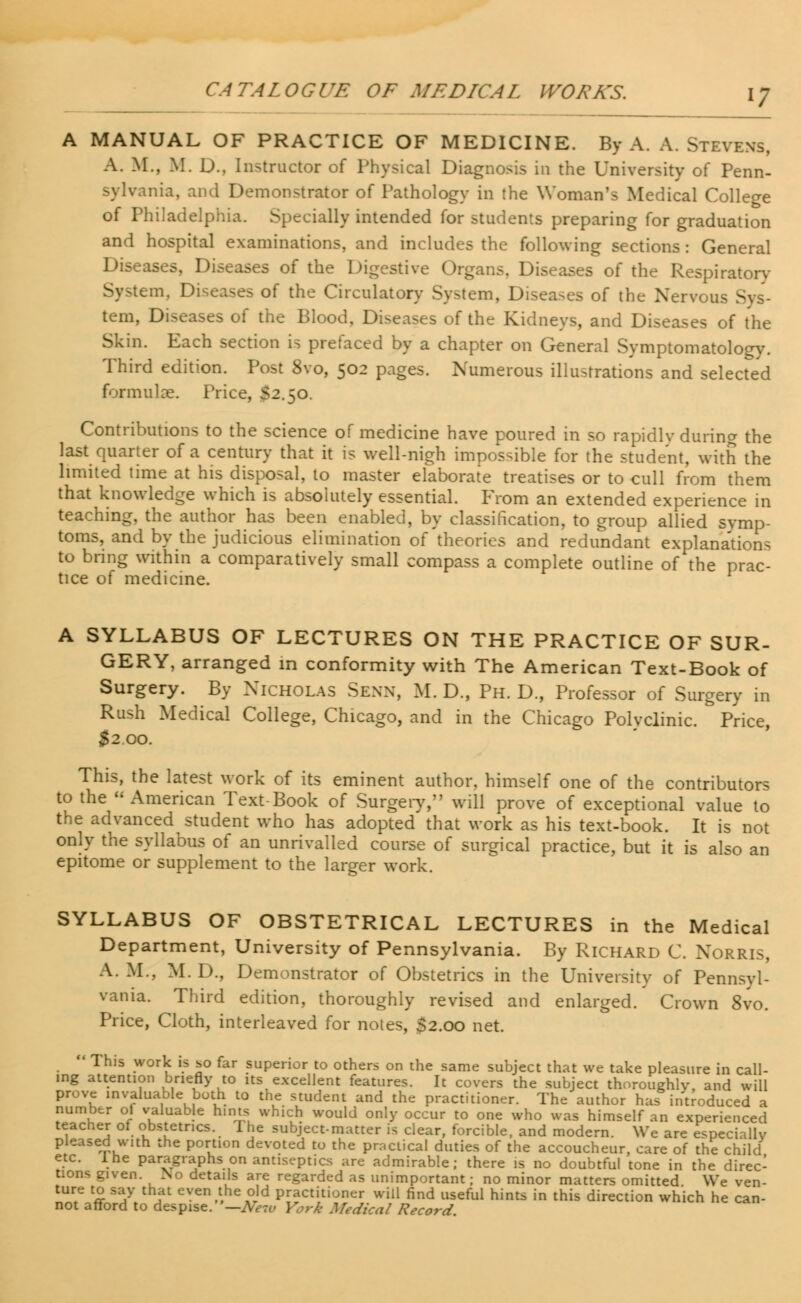 A MANUAL OF PRACTICE OF MEDICINE. By A. A. Stevens, A. M., M. D., Instructor of Physical Diagnosis in the University of Penn- nia, and Demonstrator of Pathology in the Woman's Medical College of Philadelphia. Specially intended for students preparing for graduation and hospital examinations, and includes the following sections: General Diseases, Diseases of the Digestive Organs, Diseases of the Respiratory d, Diseases of the Circulatory System, Diseases of the Nerv tern, Diseases of the Blood, Diseases of the Kidneys, and Diseases of the Skin. Each section is prefaced by a chapter on General Symptomatology. Third edition. Post 8vo, 502 pages. Numerous illustrations and selected formula?. Price, S2.50. Contributions to the science of medicine have poured in so rapidlv during the last quarter of a century that it is well-nigh impossible for the student, with the limited time at his disposal, to master elaborate treatises or to cull from them that knowledge which is absolutely essential. From an extended experience in teaching, the author has been enabled, by classification, to group allied symp- toms, and by the judicious elimination of'theories and redundant explanations to bring within a comparatively small compass a complete outline of the prac- tice of medicine. A SYLLABUS OF LECTURES ON THE PRACTICE OF SUR- GERY, arranged in conformity with The American Text-Book of Surgery. By Nicholas Senn, M. D., Ph. D., Professor of Surgery in Rush Medical College, Chicago, and in the Chicago Polvclinic. Price, $2.00. This, the latest work of its eminent author, himself one of the contributors to the American Text-Book of Surgery, will prove of exceptional value to the advanced student who has adopted that work as his text-book. It is not only the syllabus of an unrivalled course of surgical practice, but it is also an epitome or supplement to the larger work. SYLLABUS OF OBSTETRICAL LECTURES in the Medical Department, University of Pennsylvania. By Richard C. Norris, A. M., M. D., Demonstrator of Obstetrics in the University of Pennsyl- vania. Third edition, thoroughly revised and enlarged. Crown 8vo. Price, Cloth, interleaved for notes, $2.00 net.  This work is so far superior to others on the same subject that we take pleasure in call- ing attention briefly to its excellent features. It covers the subject thoroughly, and will prove invaluable both to the student and the practitioner. The author has introduced a number of valuable hints, which would only occur to one who was himself an experienced teacher of obstetrics. 1 he subject-matter is clear, forcible, and modern. We are especially pleased with the portion devoted to the practical duties of the accoucheur, care of the child etc. lhe paragraphs on antiseptics are admirable; there is no doubtful tone in the direc- tions given. No details are regarded as unimportant; no minor matters omitted We ven- ture to say that even the old practitioner will find useful hints in this direction which he can- not afford to despise. '—New York Medical Record.