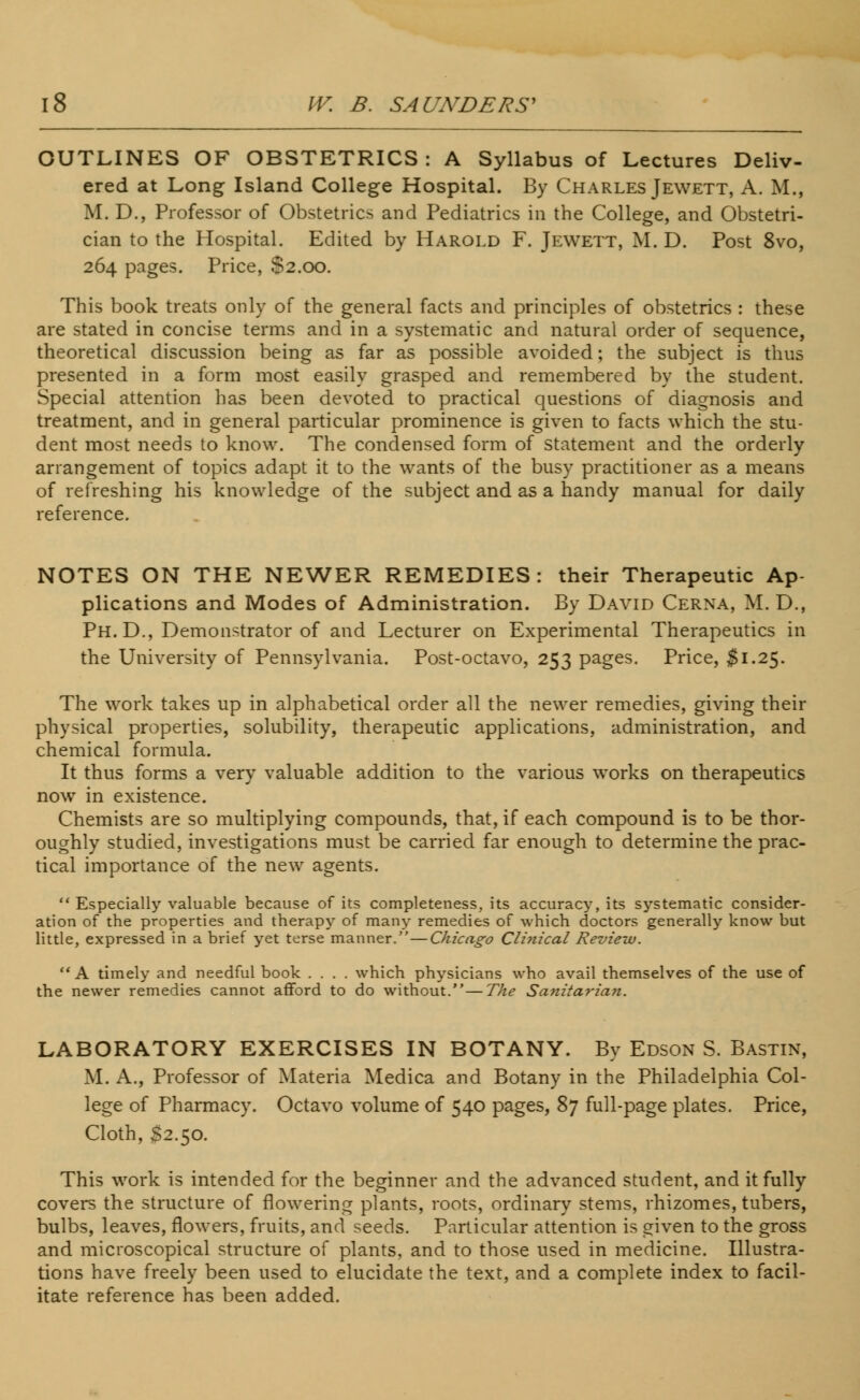 OUTLINES OF OBSTETRICS: A Syllabus of Lectures Deliv- ered at Long Island College Hospital. By Charles Jewett, A. M., M. D., Professor of Obstetrics and Pediatrics in the College, and Obstetri- cian to the Hospital. Edited by Harold F. Jewett, M. D. Post 8vo, 264 pages. Price, $2.00. This book treats only of the general facts and principles of obstetrics : these are stated in concise terms and in a systematic and natural order of sequence, theoretical discussion being as far as possible avoided; the subject is thus presented in a form most easily grasped and remembered by the student. Special attention has been devoted to practical questions of diagnosis and treatment, and in general particular prominence is given to facts which the stu- dent most needs to know. The condensed form of statement and the orderly arrangement of topics adapt it to the wants of the busy practitioner as a means of refreshing his knowledge of the subject and as a handy manual for daily reference. NOTES ON THE NEWER REMEDIES: their Therapeutic Ap- plications and Modes of Administration. By David Cerna, M. D., Ph. D., Demonstrator of and Lecturer on Experimental Therapeutics in the University of Pennsylvania. Post-octavo, 253 pages. Price, $1.25. The work takes up in alphabetical order all the newer remedies, giving their physical properties, solubility, therapeutic applications, administration, and chemical formula. It thus forms a very valuable addition to the various works on therapeutics now in existence. Chemists are so multiplying compounds, that, if each compound is to be thor- oughly studied, investigations must be carried far enough to determine the prac- tical importance of the new agents. Especially valuable because of its completeness, its accuracy, its systematic consider- ation of the properties and therapy of many remedies of which doctors generally know but little, expressed in a brief yet terse manner.—Chicago Clinical Review.  A timely and needful book .... which physicians who avail themselves of the use of the newer remedies cannot afford to do without.—The Sanitarian. LABORATORY EXERCISES IN BOTANY. By Edson S. Bastin, M. A., Professor of Materia Medica and Botany in the Philadelphia Col- lege of Pharmacy. Octavo volume of 540 pages, 87 full-page plates. Price, Cloth, $2.50. This work is intended for the beginner and the advanced student, and it fully covers the structure of flowering plants, roots, ordinary stems, rhizomes, tubers, bulbs, leaves, flowers, fruits, and seeds. Particular attention is given to the gross and microscopical structure of plants, and to those used in medicine. Illustra- tions have freely been used to elucidate the text, and a complete index to facil- itate reference has been added.