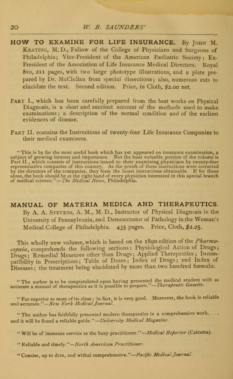 HOW TO EXAMINE FOR LIFE INSURANCE. By John M. Keating, M. D., Fellow of the College of Physicians and Surgeons of Philadelphia; Vice-President of the American Pediatric Society; Ex- President of the Association of Life Insurance Medical Directors. Royal 8vo, 211 pages, with two large phototype illustrations, and a plate pre- pared by Dr. McClellan from special dissections; also, numerous cuts to elucidate the text. Second edition. Price, in Cloth, $2.00 net. Part I., which has been carefully prepared from the best works on Physical Diagnosis, is a short and succinct account of the methods used to make examinations ; a description of the normal condition and of the earliest evidences of disease. Part II. contains the Instructions of twenty-four Life Insurance Companies to their medical examiners.  This is by far the most useful book which has yet appeared on insurance examination, a subject of growing interest and importance. Not the least valuable portion of the volume is Part II., which consists of instructions issued to their examining physicians by twenty-four representative companies of this country. As the proofs of these instructions were corrected by the directors of the companies, they form the latest instructions obtainable. If for these alone, the book should be at the right hand of every physician interested in this special branch of medical science.—The MedicalNews; Philadelphia. MANUAL OF MATERIA MEDICA AND THERAPEUTICS. By A. A. Stevens, A. M., M. D., Instructor of Physical Diagnosis in the University of Pennsylvania, and Demonstrator of Pathology in the Woman's Medical College of Philadelphia. 435 pages. Price, Cloth, $2.25. This wholly new volume, which is based on the 1890 edition of the Pharma- copoeia, comprehends the following sections: Physiological Action of Drugs; Druo-s; Remedial Measures other than Drugs; Applied Therapeutics; Incom- patibilitvin Prescriptions; Table of Doses; Index of Drugs; and Index of Diseases; the treatment being elucidated by more than two hundred formulae. The author is to be congratulated upon having presented the medical student with as accurate a manual of therapeutics as it is possible to prepare.— Therapeutic Gazette.  Far superior to most of its class ; in fact, it is very good. Moreover, the book is reliable and accurate.—New York Medical Journal. The author has faithfully presented modern therapeutics in a comprehensive work, . . . and it will be found a reliable guide.— University Medical Magazine.  Will be of immense service to the busy practitioner.— Medical Reporter (Calcutta).  Reliable and timely.—North American Practitioner. Concise, up to date, and withal comprehensive.—Pacific Medical Journal.