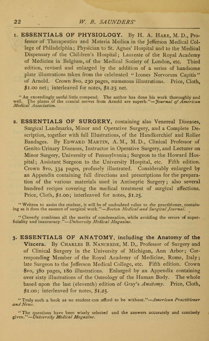 i. ESSENTIALS OF PHYSIOLOGY. By H. A. Hare, M. D., Pro- fessor of Therapeutics and Materia Medica in the Jefferson Medical Col- lege of Philadelphia; Physician to St. Agnes' Hospital and to the Medical Dispensary of the Children's Hospital; Laureate of the Royal Academy of Medicine in Belgium, of the Medical Society of London, etc. Third edition, revised and enlarged by the addition of a series of handsome plate illustrations raken from the celebrated Icones Nervorum Capitis of Arnold. Crown 8vo, 230 pages, numerous illustrations. Price, Cloth, $1.00 net; interleaved for notes, $1.25 net. An exceedingly useful little compend. The author has done his work thoroughly and well. The plates of the cranial nerves from Arnold are superb.—Journal of American Medical A ssociation. 2. ESSENTIALS OF SURGERY, containing also Venereal Diseases, Surgical Landmarks, Minor and Operative Surgery, and a Complete De- scription, together with full Illustrations, of the Handkerchief and Roller Bandages. By Edward Martin, A.M., M.D., Clinical Professor of Genito-Urinary Diseases, Instructor in Operative Surgery, and Lecturer on Minor Surgery, University of Pennsylvania; Surgeon to the Howard Hos- pital ; Assistant Surgeon to the University Hospital, etc. Fifth edition. Crown 8vo, 334 pages, profusely illustrated. Considerably enlarged by an Appendix containing full directions and prescriptions for the prepara- tion of the various materials used in Antiseptic Surgery; also several hundred recipes covering the medical treatment of surgical affections. Price, Cloth, Si.00; interleaved for notes, S1.25. Written to assist the student, it will be of undoubted value to the practitioner, contain- ing as it does the essence of surgical work.—Boston Medical and Surgical Journal. Cleverly combines all the merits of condensation, while avoiding the errors of super- ficiality and inaccuracy.—University Medical Magazine. 3. ESSENTIALS OF ANATOMY, including the Anatomy of the Viscera. By Charles B. Nancrede, M. D., Professor of Surgery and of Clinical Surgery in the University of Michigan, Ann Arbor; Cor- responding Member of the Royal Academy of Medicine, Rome, Italy; late Surgeon to the Jefferson Medical College, etc. Fifth edition. Crown 8vo, 380 pages, 180 illustrations. Enlarged by an Appendix containing over sixty illustrations of the Osteology of the Human Body. The whole based upon the last (eleventh) edition of Gray's Anatomy. Price, Cloth, Si.00; interleaved for notes, Si.25. Truly such a book as no student can afford to be without.—American Practitioner and News. The questions have been wisely selected and the answers accurately and concisely given.—University Medical Magazine.