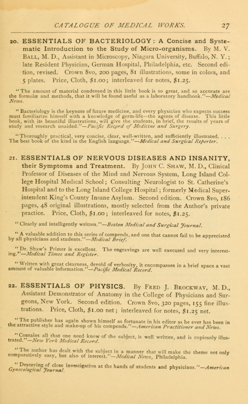 20. ESSENTIALS OF BACTERIOLOGY: A Concise and Syste- matic Introduction to the Study of Micro-organisms. By M. V. Ball, M. D., Assistant in Microscopy, Niagara University, Buffalo, N. Y.; late Resident Physician, German Hospital, Philadelphia, etc. Second edi- tion, revised. Crown 8vo, 200 pages, 81 illustrations, some in colors, and 5 plates. Price, Cloth, $1.00; interleaved for notes, $1.25. The amount of material condensed in this little book is so great, and so accurate are the formulae and methods, that it will be found useful as a laboratory handbook.—Medical  Bacteriology is the keynote of future medicine, and every physician who expects success must familiarize himself with a knowledge of germ-life—the agents of disease. This little book, with its beautiful illustrations, will give the students, in brief, the results of years of study and research unaided.—Pacific Recprd of Medicine and Surgery. Thoroughly practical, very concise, clear, well-written, and sufficiently illustrated. . . . The best book of the kind in the English language.—Medical and Surgical Reporter. 21. ESSENTIALS OF NERVOUS DISEASES AND INSANITY, their Symptoms and Treatment. By John C. Shaw, M. D., Clinical Professor of Diseases of the Mind and Nervous System, Long Island Col- lege Hospital Medical School; Consulting Neurologist to St. Catherine's Hospital and to the Long Island College Hospital; formerly Medical Super- intendent King's County Insane Asylum. Second edition. Crown 8vo, 186 pages, 48 original illustrations, mostly selected from the Author's private practice. Price, Cloth, $1.00; interleaved for notes, #1.25. Clearly and intelligently written.— Boston Medical and Surgical Journal. A valuable addition to this series of compends, and one that cannot fail to be appreciated by all physicians and students.— Medical Brief. ■ ,,Dr-.?h,a.w's Primer is excellent. The engravings are well executed and very interest- ing.' —Medical Times and Register.  Written with great clearness, devoid of verbosity, it encompasses in a brief space a vast amount of valuable information.—Pacific Medical Record. 22. ESSENTIALS OF PHYSICS. By Fred J. Brockway, M. D., Assistant Demonstrator of Anatomy in the College of Physicians and Sur- geons, New York. Second edition. Crown 8vo, 320 pages, 155 fine illus- trations. Price, Cloth, Si.00 net ; interleaved for notes, $1.25 net.  The publisher has again shown himself as fortunate in his editor as he ever has been in the attractive style and make-up of his compends.— American Practitioner and News. Contains all that one need know of the subject, is well written, and is copiously illus- trated. —New York Medical Record. The author has dealt with the subject in a manner that will make the theme not only comparatively easy, but also of interest.—Medical News, Philadelphia. G^^^^^5.!nVe8tlgat!0,, ^ thS handS °f StUdemS and Physicians -American