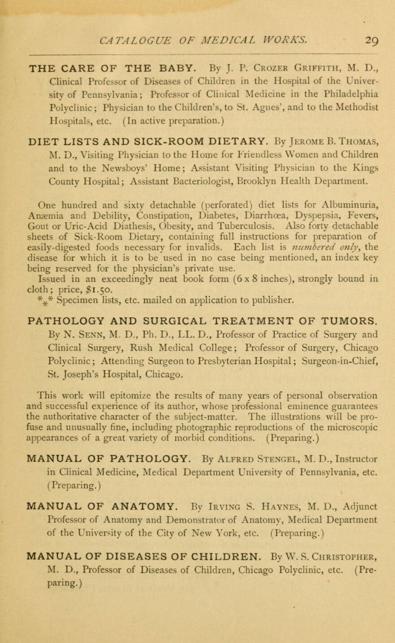 THE CARE OF THE BABY. By J. P. Crozer Griffith, M. D., Clinical Professor of Diseases of Children in the Hospital of the Univer- sity of Pennsylvania; Professor of Clinical Medicine in the Philadelphia Polyclinic ; Physician to the Children's, to St. Agnes', and to the Methodist Hospitals, etc. (In active preparation.) DIET LISTS AND SICK-ROOM DIETARY. By JEROME B. THOMAS, M. D., Visiting Physician to the Home for Friendless Women and Children and to the Newsboys' Home; Assistant Visiting Physician to the Kings County Hospital; Assistant Bacteriologist, Brooklyn Health Department. One hundred and sixty detachable (perforated) diet lists for Albuminuria, Anaemia and Debility, Constipation, Diabetes, Diarrhoea, Dyspepsia, Fevers, Gout or Uric-Acid Diathesis, Obesity, and Tuberculosis. Also forty detachable sheets of Sick-Room Dietary, containing full instructions for preparation of easily-digested foods necessary for invalids. Each list is numbered only, the disease for which it is to be used in no case being mentioned, an index key being reserved for the physician's private use. Issued in an exceedingly neat book form (6x8 inches), strongly bound in cloth; price, $1.50. *V* Specimen lists, etc. mailed on application to publisher. PATHOLOGY AND SURGICAL TREATMENT OF TUMORS. By N. SENN, M. D., Ph. D., LL. D., Professor of Practice of Surgery and Clinical Surgery, Rush Medical College; Professor of Surgery, Chicago Polyclinic; Attending Surgeon to Presbyterian Hospital; Surgeon-in-Chief, St. Joseph's Hospital, Chicago. This work will epitomize the results of many years of personal observation and successful experience of its author, whose professional eminence guarantees the authoritative character of the subject-matter. The illustrations will be pro- fuse and unusually fine, including photographic reproductions of the microscopic appearances of a great variety of morbid conditions. (Preparing.) MANUAL OF PATHOLOGY. By Alfred Stengel, M. D., Instructor in Clinical Medicine, Medical Department University of Pennsylvania, etc. i Preparing.) MANUAL OF ANATOMY. By Irving S. Haynes, M. D., Adjunct Professor of Anatomy and Demonstrator of Anatomy, Medical Department of the University of the City of New York, etc. (Preparing.) MANUAL OF DISEASES OF CHILDREN. By W. S. Christopher, M. D., Professor of Diseases of Children, Chicago Polyclinic, etc. (Pre- paring.)