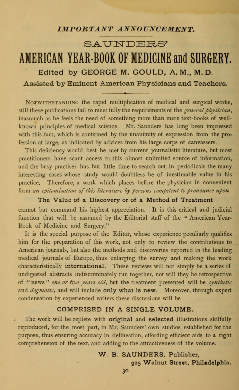 IMPORTANT ANNOUNCEMENT. AMERICAN YEAR-BOOK OF MEDICINE and SURGERY. Edited by GEORGE M. GOULD, A. M., M. D. Assisted by Eminent American Physicians and Teachers. Notwithstanding the rapid multiplication of medical and surgical works, still these publications fail to meet fully the requirements of the general physician, inasmuch as he feels the need of something more than mere text-books of well- known principles of medical science. Mr. Saunders has long been impressed with this fact, which is confirmed by the unanimity of expression from the pro- fession at large, as indicated by advices from his large corps of canvassers. This deficiency would best be met by current journalistic literature, but most practitioners have scant access to this almost unlimited source of information, and the busy practiser has but little time to search out in periodicals the many interesting cases wrhose study would doubtless be of inestimable value in his practice. Therefore, a work which places before the physician in convenient form an epitomization of this literature by persons competent to pronounce upon The Value of a Discovery or of a Method of Treatment cannot but command his highest appreciation. It is this critical and judicial function that will be assumed by the Editorial staff of the  American Year- Book of Medicine and Surgery. It is the special purpose of the Editor, whose experience peculiarly qualifies him for the preparation of this work, not only to review the contributions to American journals, but also the methods and discoveries reported in the leading medical journals of Europe, thus enlarging the survey and making the work characteristically international. These reviews will not simply be a series of undigested abstracts indiscriminately run together, nor will they be retrospective of  news  one or tivo years old, but the treatment presented will be synthetic and dogmatic, and will include only what is new. Moreover, through expert condensation by experienced writers these discussions will be COMPRISED IN A SINGLE VOLUME. The work will be replete with original and selected illustrations skilfully reproduced, for the most part, in Mr. Saunders' own studios established for the purpose, thus ensuring accuracy in delineation, affording efficient aids to a right comprehension of the text, and adding to the attractiveness of the volume. W. B. SAUNDERS, Publisher, 925 Walnut Street, Philadelphia.