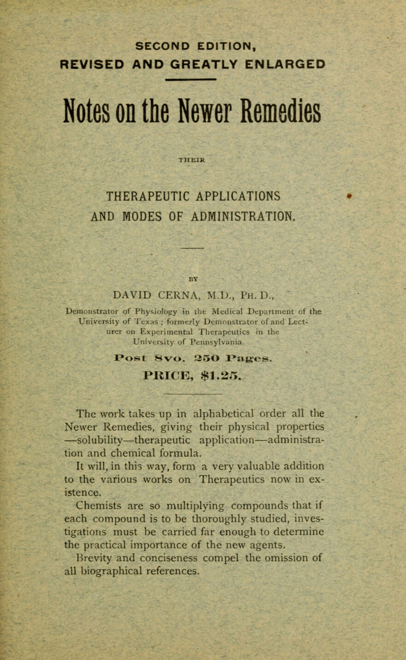 SECOND EDITION, REVISED AND GREATLY ENLARGED Notes on the Newer Remedies THERAPEUTIC APPLICATIONS AND MODES OF ADMINISTRATION. DAVID CERNA, M.D., Ph.D., Demonstrator of Physiology in the Medical Department of the University of Texas ; formerly Demonstrator of and Lect- urer on Experimental Therapeutics in the University of Pennsylvania. Post 8vo. 25() Pages. PRICE, $1.25. The work takes up in alphabetical order all the Newer Remedies, giving their physical properties —solubility—therapeutic application—administra- tion and chemical formula. It will, in thii way, form a very valuable addition to the various works on Therapeutics now in ex- istence. Chemists are so multiplying compounds that if each compound is to be thoroughly studied, inves- tigations must be carried far enough to determine the practical importance of the new agents. Brevity and conciseness compel the omission of all biographical references.