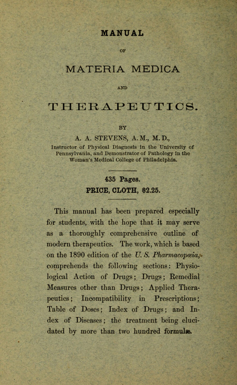 MANUAL MATERIA MEDICA THERAPEUTICS, BY A. A. STEVENS, A.M., M.D., Instructor of Physical Diagnosis in the University of Pennsylvania, and Demonstrator of Pathology in the Woman's Medical College of Philadelphia. 435 Pages. PRICE, CLOTH, $2.25. This manual has been prepared especially for students, with the hope that it may serve as a thoroughly comprehensive outline of modern therapeutics. The work, which is based on the 1890 edition of the U. S. Pharmacopoeia;* comprehends the following sections: Physio- logical Action of Drugs; Drugs; Remedial Measures other than Drugs; Applied Thera- peutics ; Incompatibility in Prescriptions; Table of Doses; Index of Drugs; and In- dex of Diseases; the treatment being eluci- dated by more than two hundred formula