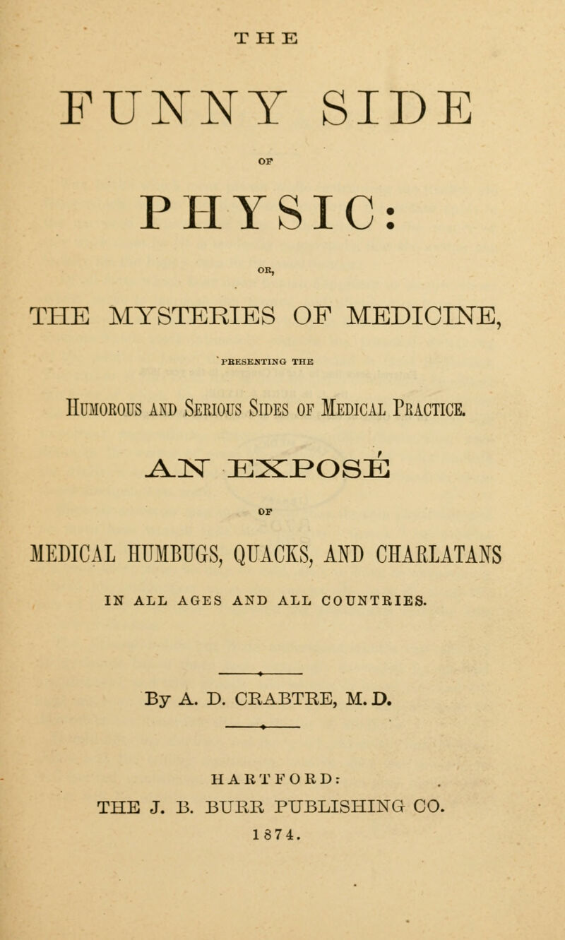 THE FUNNY SIDE PHYSIC: OR, THE MYSTERIES OF MEDICINE, PRESENTING THE Humorous and Sekious Sides of Medical Practice. .AJST EXPOSE OP MEDICAL IIUMBUGS, QUACKS, AND CHARLATANS IN ALL AGES AND ALL COUNTRIES. By A. D. CRABTRE, M. D. HARTFORD: THE J. B. BURR PUBLISHING CO. 1874.