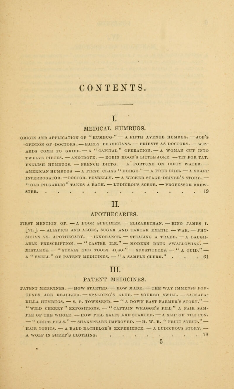 CONTENTS. I. MEDICAL HUMBUGS. ORIGIN* AND APPLICATION OF  HUMBUG. — A FIFTH AVENUE HUMRUG. —JOB'S OPINION OF DOCTORS. EARLY PHYSICIANS. PRIESTS AS DOCTORS. WIZ- ARDS COME TO GRIEF. A CAPITAL OPERATION. A WOMAN CUT INTO TWELVE PIECES. ANECDOTE. ROBIN HOOD'S LITTLE JOKE. —TIT FOR TAT. ENGLISH HUMBUGS. — FRENCH DITTO. A FORTUNE ON DIRTY WATER. AMERICAN HUMBUGS —A FIRST CLASS DODGE. A FREE RIDE. — A SHARP INTERROGATOR.—DOCTOR. PUSBELLY. —A WICKED STAGE-DRIVER'S STORY. —  OLD PILGARLIC  TAKES A BATH. LUDICROUS SCENE. PROFESSOR BREW- STER 19 II. APOTHECARIES. FIRST MENTION OF. —A POOR SPECIMEN. ELIZABETHAN. —KING JAMES I. [VI.]. — ALLSPICE AND ALOES, SUGAR AND TARTAR ExMETIC. WAR. PHY- SICIAN VS. APOTHECARY. IGNORANCE. STEALING A TRADE. — A LAUGH- ABLE PRESCRIPTION.  CASTER ILE. — MODERN DRUG SWALLOWING. — MISTAKES. —  STEALS THE TOOLS ALSO. SUBSTITUTES. — A QUID. A  SMELL  OF PATENT MEDICINES. —  A SAMPLE CLERK. . . .61 III PATENT MEDICINES. PATENT MEDICINES. —HOW STARTED. —HOW MADE. —TnE WAY IMMENSE FOR- TUNES ARE REALIZED. —SPALDING'S GLUE. SOURED SWILL. — 8ABSAPA- RILLA HUMBUGS. S. P. TOWNSEND. —  A DOWN EAST FARMER'S STORY. WILD CHERRY  EXPOSITIONS. — CAPTAIN WRAGGE's PILL  A FAIR SAM- PUB OF THE WHOLE. HOW PILL SALES ARE STARTED. A SLIP OF THE PEN. — GRIPE PILLS.—SnAKSPEARE IMPROVED.—H. W. B.  FRUIT sviu 1-. — HAIR TONICS. — A BALD BACHELOR'S EXPERIENCE. A LUDICROUS STORY. A WOLF IN SHEEP'S CLOTHING. 78