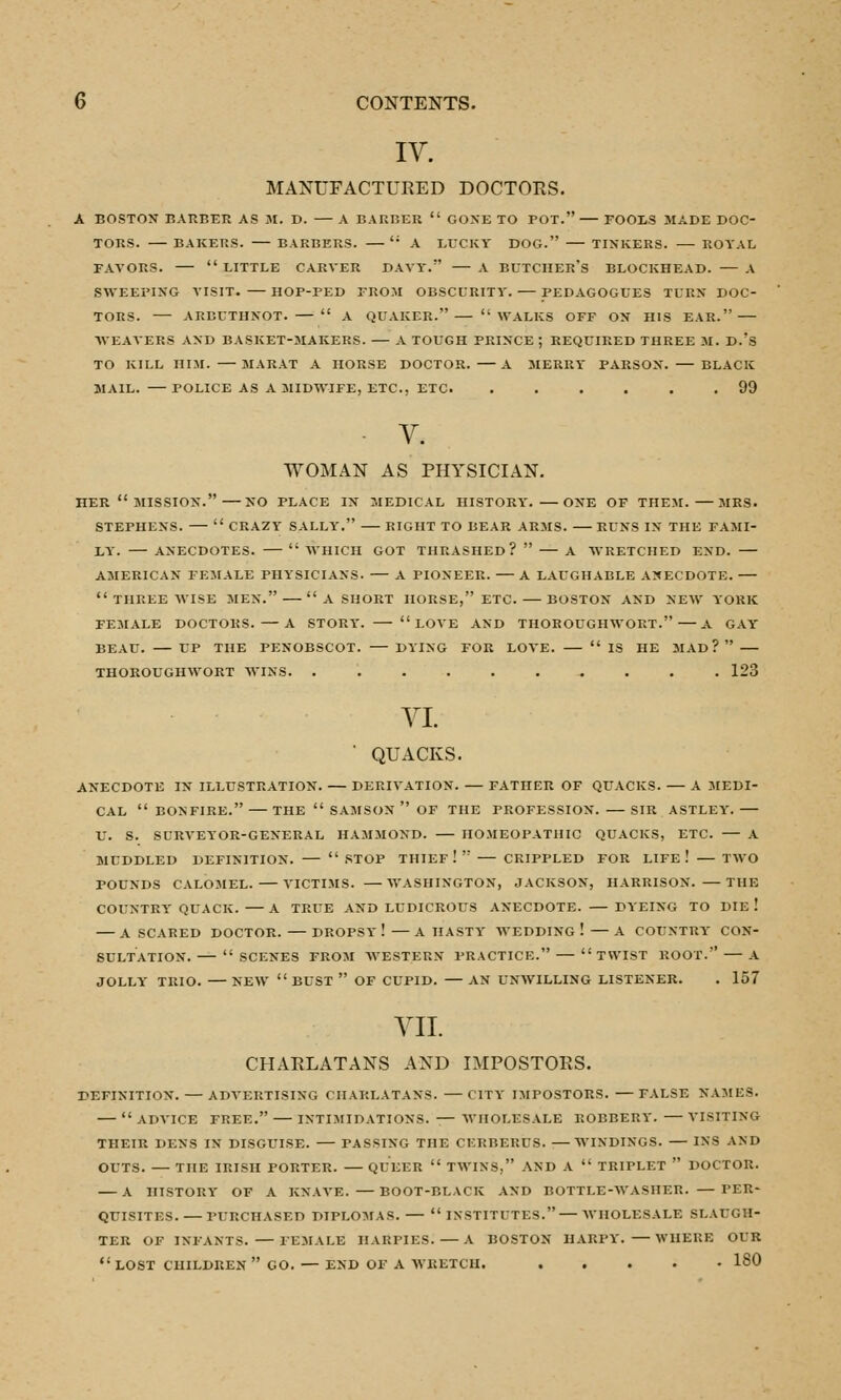 IV. MANUFACTURED DOCTORS. A BOSTON BARBER AS M. D. A BARBER  GONE TO POT. FOOLS MADE DOC- TORS. BAKERS. BARBERS. ': A LUCKY DOG. TINKERS. ROYAL FAVORS.  LITTLE CARVER DAVY. — A BUTCHER'S BLOCKHEAD. — A SWEEPING VISIT. HOP-PED FROM OBSCURITY. PEDAGOGUES TURH DOC- TORS. ARBUTHNOT.—  A QUAKER. — WALKS OFF ON HIS EAR. WEAVERS AND BASKET-MAKERS. — A TOUGH PRINCE; REQUIRED THREE M. D.?S TO KILL HIM. MARAT A HORSE DOCTOR. A MERRY PARSON. — BLACK MAIL. POLICE AS A MIDWIFE, ETC., ETC . 99 V. WOMAN AS PHYSICIAN. HER  MISSION. NO PLACE IN MEDICAL HISTORY. ONE OF THEM. MRS. STEPHENS. —  CRAZY SALLY. RIGHT TO BEAR ARMS. RUNS IN THE FAMI- LY. ANECDOTES.  WHICH GOT THRASHED?  A WRETCHED END. — AMERICAN FEMALE PHYSICIANS. — A PIONEER. A LAUGHABLE ANECDOTE.  THREE WISE MEN.  A SHORT HORSE, ETC. BOSTON AND NEW YORK FEMALE DOCTORS. —A STORY.  LOVE AND THOROUGHWORT.—A GAY BEAU. UP THE PENOBSCOT. — DYING FOR LOVE.  IS HE MAD? THOROUGHWORT WINS. 123 VI. ' QUACKS. ANECDOTE IN ILLUSTRATION. DERIVATION. FATHER OF QUACKS. A MEDI- CAL  BONFIRE. — THE  SAMSON  OF THE PROFESSION. SIR ASTLEY. U. S. SURVEYOR-GENERAL HAMMOND. HOMEOPATHIC QUACKS, ETC. — A MUDDLED DEFINITION.  STOP THIEF !  CRIPPLED FOR LIFE ! — TWO POUNDS CALOMEL. VICTIMS. —WASHINGTON, JACKSON, HARRISON. —THE COUNTRY QUACK. A TRUE AND LUDICROUS ANECDOTE. DYEING TO DIE ! A SCARED DOCTOR. DROPSY ! —A HASTY WEDDING ! — A COUNTRY CON- SULTATION. SCENES FROM WESTERN PRACTICE. TWIST ROOT. A JOLLY TRIO. NEW BUST  OF CUPID. — AN UNWILLING LISTENER. . 157 VII. CHARLATANS AND IMPOSTORS. DEFINITION. — ADVERTISING CHARLATANS. —CITY IMPOSTORS. —FALSE NAMES.  ADVICE FREE. INTIMIDATIONS. — WHOLESALE ROBBERY. VISITING THEIR DENS IN DISGUISE. — FASSING THE CERBERUS. —WINDINGS. — INS AND OUTS. — THE IRISH PORTER. QUEER  TWINS. AND A  TRIPLET  DOCTOR. A HISTORY OF A KNAVE. —BOOT-BLACK AND BOTTLE-WASHER. — PER- QUISITES. PURCHASED DIPLOMAS. —  INSTITITES. — WHOLESALE SLAUGH- TER OF INFANTS. FEMALE HARPIES. A BOSTON HARPY. WHERE OUR  LOST CHILDREN  GO. — END OF A WRETCH. 180