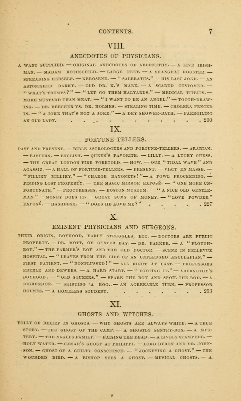 VIII ANECDOTES OF PHYSICIANS. A WANT SUPPLIED. — ORIGINAL ANECDOTES OF ABERNETHY. — A LIVE IRISH- MAN.— MADAM ROTHSCHILD.— LARGE FEET. —A .SHANGHAI ROOSTER. — SPREADING HERSELF. — KEROSENE. —  SALERATUS. — HIS LAST JOKE. — AN ASTONISHED DARKY. — OLD DR. K.'s MARE. — A SCARED CUSTOMER. —  WHAT-* TRUMPS?  LET GO THEM HALYARDS. MEDICAL TITBITS.— MORE MUSTARD THAN MEAT.  I WANT TO BE AN ANGEL. — TOOTH-DRAW- ING. — DR. BEECHER VS. DR. HOLMES. STEALING TIME. — CHOLERA FENCED IX. — A JOKE THAT'S NOT A JOKE. A DRY SHOWER-BATH. — PARBOILING AN OLD LADY. 200 IX. FORTUNE-TELLERS. PAST AND PRESENT. —BIBLE ASTROLOGERS AND FORTUNE-TELLERS. — ARABIAN. — EASTERN. — ENGLISH. QUEEN'S FAVORITE. LILLY. A LUCKY GUESS. — THE GREAT LONDON FIRE FORETOLD. — HOW. OUR  TIDAL WAVE  AND AGASSIZ. —A HALL OF FORTUNE-TELLERS. — PRESENT. VISIT EN MASSE. — FILLIKY MILLIKY. CHARGE BAYONETS.'—A FOWL PROCEEDING. FINDING LOST PROPERTY. — THE MAGIC MIRROR EXPOSE.  ONE MORE UN- FORTUNATE. — PROCURESSES. — BOSTON MUSEUM.  A NICE OLD GENTLE- MAN.— MONEY DOES IT. GREAT SUMS OF MONEY.— LOVE POWDER  EXPOSE. HASHEESH. —  DOES HE LOVE ME ?  227 X. EMINENT PHYSICIANS AND SURGEONS. THEIR ORIGIN, BOYHOOD, EARLY STRUGGLES, ETC. —DOCTORS ARE PUBLIC PROPERTY. DR. MOTT, OF OYSTER BAY. — DR. PARKER. A  PLOUGH- BOY. THE FARMER'S BOY AND THE OLD DOCTOR. SCENE IN BELLEVUE HOSPITAL. —  LEAVES FROM THE LIFE OF AN UNFLEDGED .ESCULAPIAN. — FIRST PATIENT.  NONPLUSSED !  — ALL RIGHT AT LAST. — PROFESSORS EBERLE AND DEWEE3. A HARD START. FOOTING IT. ABERNETIIV'S BOYHOOD. OLD SQUEERS. SPARE THE BOY AND SPOIL THE ROD.—A DIGRESSION. SKIRTING rA BOG..— AN AGREEABLE TURN. — PROFESSOR HOLMES. — A HOMELESS STUDENT. 253 XI. GHOSTS AND WITCHES. FOLLY OF BELIEF IN GHOSTS. — WHT GHOSTS ARE ALWAYS WHITE. — A TRUE STORY. —THE GHOST OF THE CAMP. — A GHOSTLY SENTRY-BOX. A MYS- TERY. THE NAGLES FAMILY. — RAISING THE DEAD. A LIVELT STAMPEDE. — HOLT WATER. CJESAR's GHOST AT PHILIPPI. — LORD BYRON AND DR. JOHX- SOX. — GHOST OF A GUILTY COXSCIEXCE. JOCKEYING A GHOST. — THE WOUNDED BIRD. — A BISHOP SEES A GHOST. — MUSICAL GHOSTS. — A