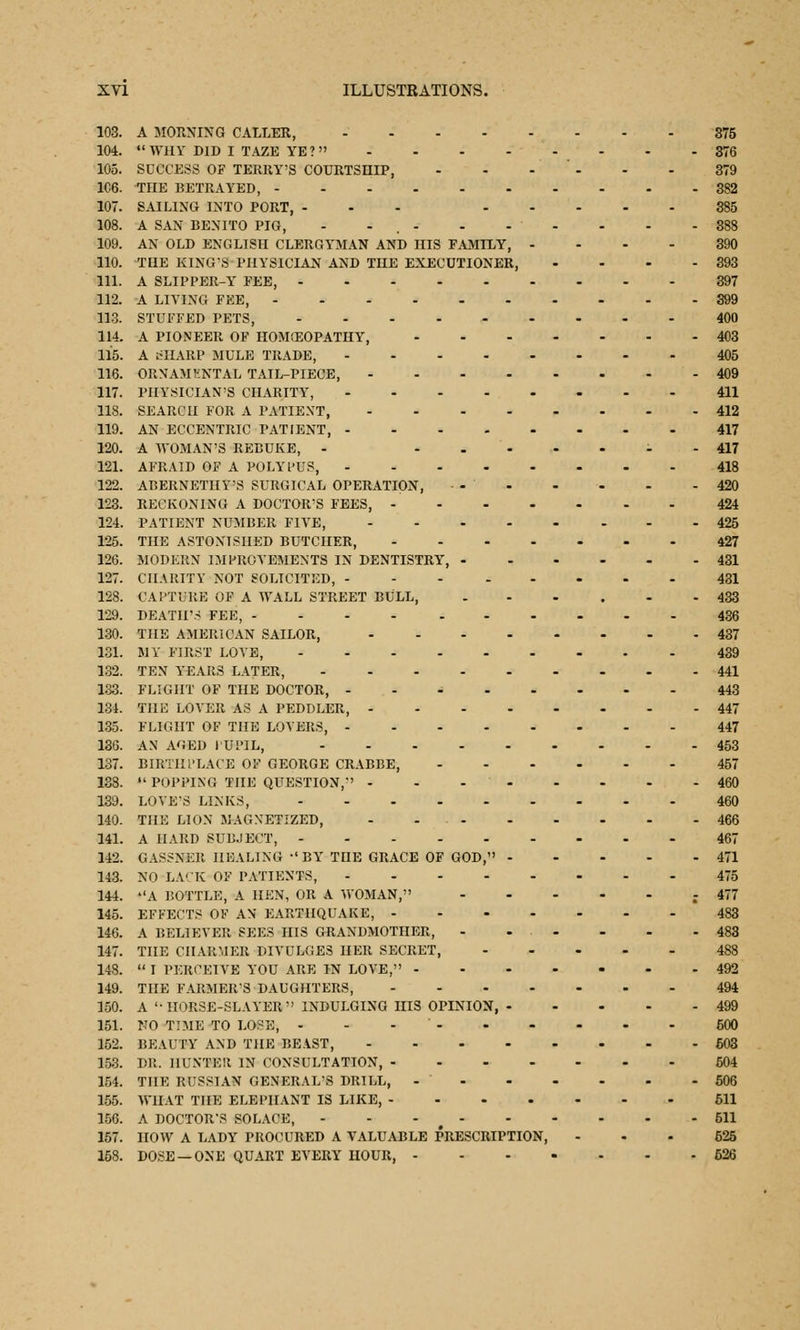 103. A MORNING CALLER, 375 104. WHY DID I TAZE YE? - - - 376 105. SUCCESS OF TERRY'S COURTSHIP, - - - - - 379 106. THE BETRAYED, 382 107. SAILING INTO PORT, ... 385 108. A SAN BENITO PIG, - - . - - - - - - - 388 109. AN OLD ENGLISH CLERGYMAN AND HIS FAMILY, .... 390 110. THE KING'S PHYSICIAN AND THE EXECUTIONER, • - - - 393 111. A SLIPPER-Y FEE, 397 112. A LIYING FEE, - - -399 113. STUFFED PETS, 400 114. A PIONEER OF HOMCEOPATHY, 403 115. A cIIARP MULE TRADE, 405 116. ORNAMKNTAL TAIL-PIECE, 409 117. PHYSICIAN'S CHARITY, 411 118. SEARCH FOR A PATIENT, 412 119. AN ECCENTRIC PATIENT, 417 120. A WOMAN'S REBUKE, - i - 417 121. AFRAID OF A POLYPUS, 418 122. ABERNETHY'S SURGICAL OPERATION, ... - - . - 420 123. RECKONING A DOCTOR'S FEES, 424 124. PATIENT NUMBER FIVE, 425 125. THE ASTONISHED BUTCHER, 427 126. MODERN IMPROVEMENTS IN DENTISTRY, 431 127. CHARITY NOT SOLICITED, 431 128. CAPTURE OF A WALL STREET BULL, 433 129. DEATH- FEE, .... ..--.-436 130. THE AMERICAN SAILOR, 437 131. MY FIRST LOYE, 439 132. TEN YEARS LATER, 441 133. FLIGHT OF THE DOCTOR, - 443 134. THE LOYER AS A PEDDLER, 447 135. FLIGHT OF THE LOYERS, 447 136. AN AGED i'UPIL, 453 137. BIRTHPLACE OF GEORGE CRABBE, 457 138.  POPPING THE QUESTION,-' 460 139. LOVE'S LINKS, 460 140. THE LION MAGNETIZED, - - 466 141. A HARD SUBJECT, 467 142. GASSNER HEALING -'BY THE GRACE OF GOD, 471 143. NO LACK OF PATIENTS, 475 144. A BOTTLE, A HEN, OR A WOMAN, - 477 145. EFFECTS OF AN EARTHQUAKE, 483 146. A BELIEVER SEES HIS GRANDMOTHER, - - - - - - 483 147. THE CHARMER DIYULGE3 HER SECRET, 488 148.  I PERCEIVE YOU ARE IN LOVE, 492 149. THE FARMER'S DAUGHTERS, 494 150. A '-HORSE-SLAYER INDULGING HIS OPINION, 499 151. NO TIME TO LOPE, - - - 500 152. BEAUTY AND THE BEAST, 603 153. DR. HUNTER IN CONSULTATION, 504 154. THE RUSSIAN GENERAL'S DRILL, - 506 155. WHAT THE ELEPHANT IS LIKE, 511 156. A DOCTOR'S SOLACE, - - - 511 157. HOW A LADY PROCURED A VALUABLE PRESCRIPTION, 625 158. DOSE —ONE QUART EVERY HOUR, 626