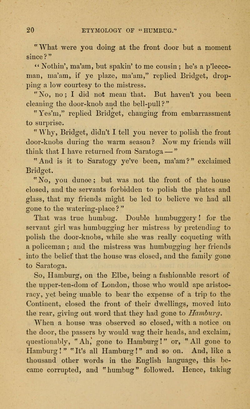 What were you doing at the front door but a moment since ?   Nothin', ma'am, but spakin' to me cousin ; he's a p'leece- man, ma'am, if ye plaze, ma'am, replied Bridget, drop- ping a low courtesy to the mistress. No, no; I did not mean that. But haven't you been cleaning the door-knob and the bell-pull? Yes'm, replied Bridget, changing from embarrassment to surprise.  Why, Bridget, didn't I tell you never to polish the front door-knobs during the warm season? Now my friends will think that I have returned from Saratoga —  And is it to Saratogy ye've been, ma'am? exclaimed Bridget. No, you dunoe; but was not the front of the house closed, and the servants forbidden to polish the plates and glass, that my friends might be led to believe we had all gone to the watering-place? That was true humbug. Double humbuggery! for the servant girl was humbugging her mistress by pretending to polish the door-knobs, while she was really coqueting with a policeman; and the mistress was humbugging her friends into the belief that the house was closed, and the family gone to Saratoga. So, Hamburg, on the Elbe, being a fashionable resort of the upper-ten-dom of London, those who would ape aristoc- racy, yet being unable to bear the expense of a trip to the Continent, closed the front of their dwellings, moved into the rear, giving out word that they had gone to Hamburg. When a house was observed so closed, with a notice on the door, the passers by would wag their heads, and exclaim, questionably, Ah,' gone to Hamburg! or, All gone to Hamburg! It's all Hamburg! and so on. And, like a thousand other words in the English language, this be- came corrupted, and humbug followed. Hence, taking