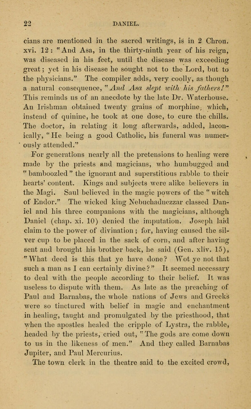 cians are mentioned in the sacred writings, is in 2 Chron. xvi. 12: And Asa, in the thirty-ninth year of his reign, was diseased in his feet, until the disease was exceeding great; }'et in his disease he sought not to the Lord, but to the physicians. The compiler adds, very coolly, as though a natural consequence, And Asa slept with his fathers I This reminds us of an anecdote by the late Dr. Waterhouse. An Irishman obtained twenty grains of morphine; which, instead of quinine, he took at one dose, to cure the chills. The doctor, in relating it long afterwards, added, lacon- ically, He being a good Catholic, his funeral was numer- ously attended. For generations nearly all the pretensions to healing were made by the priests and magicians, who humbugged and  bamboozled  the ignorant and superstitious rabble to their hearts' content. Kings and subjects were alike believers in the Magi. Saul believed in the magic powers of the witch of Endor. The wicked king Nebuchadnezzar classed Dan- iel and his three companions with the magicians, although Daniel (chap. xi. 10) denied the imputation. Joseph laid claim to the power of divination ; for, having caused the sil- ver cup to be placed in the sack of corn, and after having sent and brought his brother back, he said (Gen. xliv. 15), What deed is this that ye have done? Wot ye not that such a man as I can certainly divine ?  It seemed necessary to deal with the people according to their belief. It was useless to dispute with them. As late as the preaching of Paul and Barnabas, the whole nations of Jews and Greeks were so tinctured with belief in magic and enchantment in healing, taught and promulgated by the priesthood, that when the apostles healed the cripple of Lystra, the rabble, headed by the priests, cried out, The gods are come down to us in the likeness of men. And they called Barnabas Jupiter, and Paul Mercurius. The town clerk in the theatre said to the excited crowd,