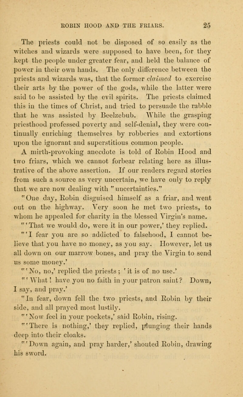 The priests could not be disposed of so easily as the witches and wizards were supposed to have been, for they kept the people under greater fear, and held the balance of power in their own hands. The only difference between the priests and wizards was, that the former claimed to exercise their arts by the power of the gods, while the latter were said to be assisted by the evil spirits. The priests claimed this in the times of Christ, and tried to persuade the rabble that he was assisted by Beelzebub. While the grasping priesthood professed poverty and self-denial, they were con- tinually enriching themselves by robberies and extortions upon the ignorant and superstitious common people. A mirth-provoking anecdote is told of Robin Hood and two friars, which we cannot forbear relating here as illus- trative of the above assertion. If our readers regard stories from such a source as very uncertain, we have only to reply that we are now dealing with  uncertainties. One clay, Robin disguised himself as a friar, and went out on the highway. Very soon he met two priests, to whom he appealed for charity in the blessed Virgin's name. 'That we would do, were it in our power,' they replied. 'I fear you are so addicted to falsehood, I cannot be- lieve that you have no money, as you say. However, let us all down on our marrow bones, and pray the Virgin to send us some money.' 'No, no,' replied the priests ; ' it is of no use.' ' What! have you no faith in your patron saint? Down, I say, and pray.' In fear, down fell the two priests, and Robin by their side, and all prayed most lustily. w'Now feel in }'our pockets,' said Robin, rising. 'There is nothing,' they replied, plunging their hands deep into their cloaks. 'Down again, and pray harder,' shouted Robin, drawing his sword.