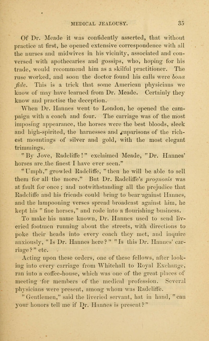 Of Dr. Meade it was confidently asserted, that without practice at first, he opened extensive correspondence with all the nurses and midwives in his vicinity, associated and con- versed with apothecaries and gossips, who, hoping for his trade, would recommend him as a skilful practitioner. The ruse worked, and soon the doctor found his calls were bona fide. This is a trick that some American physicians we know of may have learned from Dr. Meade. Certainly they know and practise the deception. When Dr. Han lies went to London, he opened the cam- paign with a coach and four. The carriage was of the most imposing appearance, the horses wrere the best bloods, sleek and high-spirited, the harnesses and caparisons of the rich- est mountings of silver and gold, with the most elegant trimmings. By Jove, Radcliffe! exclaimed Meade, Dr. Hannes' horses are the finest I have ever seen. Umph, growled Radcliffe, then he will be. able to sell them for all the more. But Dr. Radcliffe's jwognosis was at fault for once ; and notwithstanding all the prejudice that Radcliffe and his friends could bring to bear'against Hannes, and the lampooning verses spread broadcast against him, he kept his  fine horses, and rode into a flourishing business. To make his name known, Dr. Hannes used to send liv- eried footmen running about the streets, with directions to poke their heads into every coach they met, and inquire anxiously, Is Dr. Hannes here? Is this Dr. Hannes' car- riage? etc. Acting upon these orders, one of these fellows, after look- ing into every carriage from Whitehall to Royal Exchange, ran into a coffee-house, which was one of the great places of meeting 'for members of the medical profession. Several physicians were present, among whom was Radcliffe. Gentlemen, said the liveried servant, hat in hand, can your honors tell me if Dr. Hannes is present?