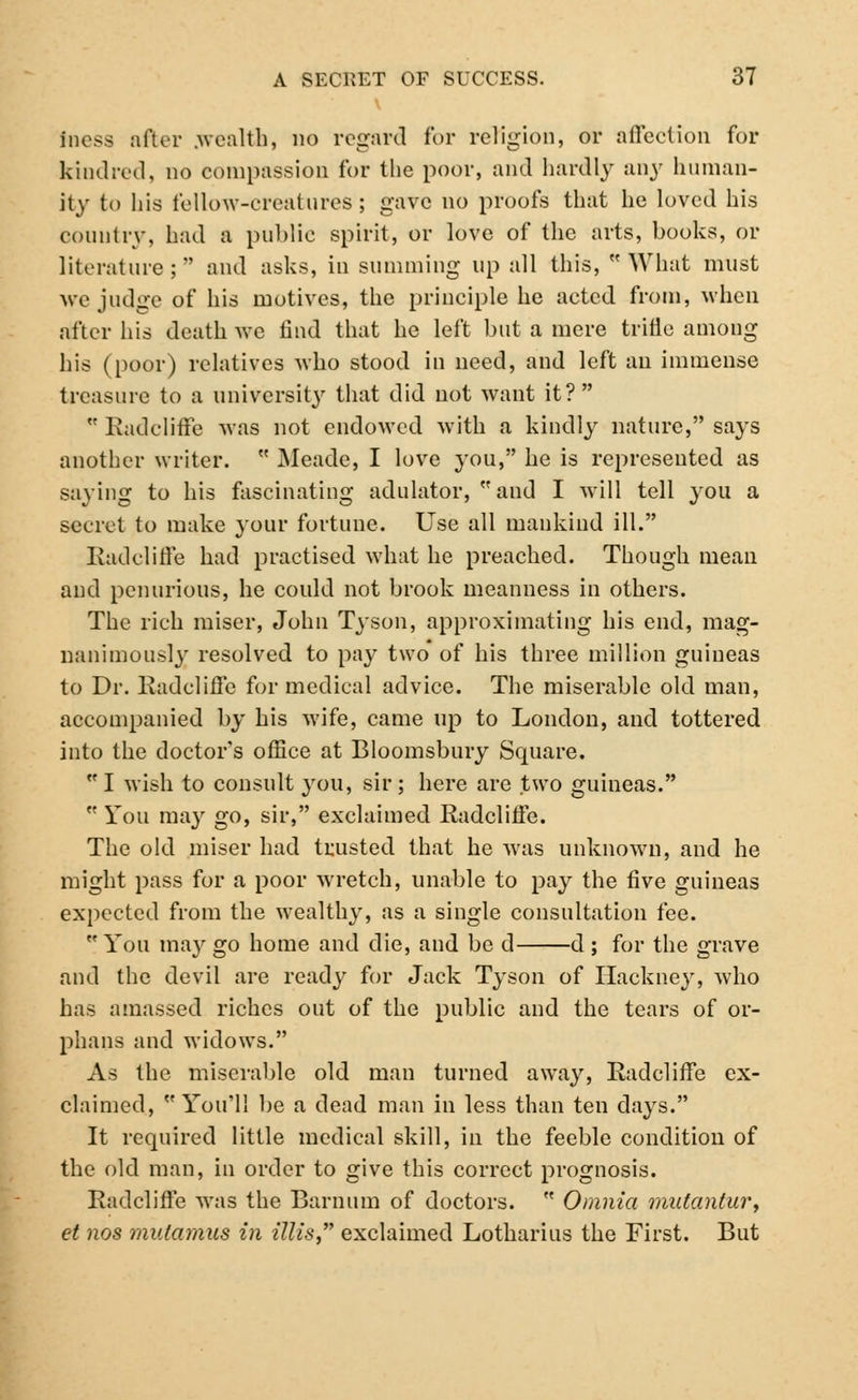 toess after .wealth, no regard for religion, or affection for kindred, no compassion for the poor, and hardly any human- ity to his fellow-creatures; gave no proofs that he loved his country, had a public spirit, or love of the arts, books, or literature; and asks, in summing up all this, What must we judge of his motives, the principle he acted from, when after his death Ave find that he left but a mere trifle among his (poor) relatives who stood in need, and left an immense treasure to a university that did not want it?  Radcliffe was not endowed with a kindly nature, says another writer.  Meade, I love you, he is represented as saying to his fascinating adulator, and I will tell you a secret to make your fortune. Use all mankind ill. Radcliffe had practised what he preached. Though mean and penurious, he could not brook meanness in others. The rich miser, John Tyson, approximating his end, mag- nanimously resolved to pay two of his three million guineas to Dr. Radcliffe for medical advice. The miserable old man, accompanied by his wife, came up to London, and tottered into the doctor's office at Bloomsbury Square.  I wish to consult you, sir; here are two guineas.  You may go, sir, exclaimed Radcliffe. The old miser had trusted that he was unknown, and he might pass for a poor wretch, unable to pay the five guineas expected from the wealthy, as a single consultation fee.  You may go home and die, and be d d ; for the grave and the devil are ready for Jack Tyson of Hackney, who has amassed riches out of the public and the tears of or- phans and widows. As the miserable old man turned away, Radcliffe ex- claimed, You'll be a dead man in less than ten days. It required little medical skill, in the feeble condition of the old man, in order to give this correct prognosis. Radcliffe was the Barnum of doctors.  Omnia matantur, et nos mulamus in illis exclaimed Lotharius the First. But