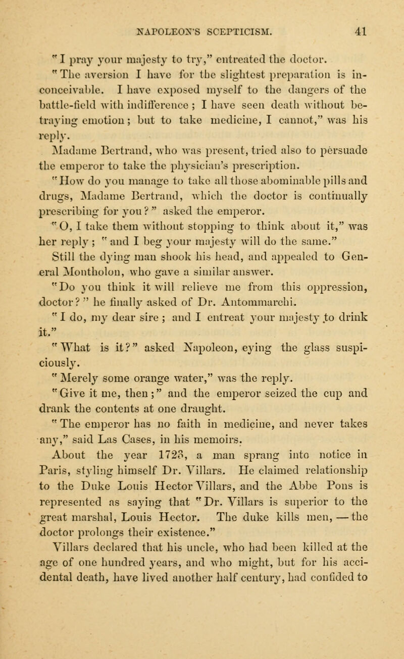 I pray your majesty to try, entreated the doctor. The aversion I have for tbc slightest preparation is in- conceivable. I have exposed myself to the dangers of the battle-field with indifference ; I have seen death without be- traying emotion; but to take medicine, I cannot, was his reply. Madame Bertrand, who was present, tried also to persuade the emperor to take the physician's prescription. How do you manage to take all those abominable pills and drugs, Madame Bertrand, which the doctor is continually prescribing for you ?  asked the emperor. O, I take them without stopping to think about it, was her reply ;  and I beg your majesty will do the same. Still the dying man shook his head, and appealed to Gen- eral Montholon, who gave a similar answer. Do you think it will relieve me from this oppression, doctor? he finally asked of Dr. Antommarchi.  I do, my dear sire ; and I entreat your majesty to drink it. What is it? asked Napoleon, eying the glass suspi- ciously.  Merely some orange water, was the reply. Give it me, then; and the emperor seized the cup and drank the contents at one draught.  The emperor has no faith in medicine, and never takes any, said Las Cases, in his memoirs. About the year 1728, a man sprang into notice in Paris, styling himself Dr. Villars. He claimed relationship to the Duke Louis Hector Villars, and the Abbe Pons is represented as saying that  Dr. Villars is superior to the great marshal, Louis Hector. The duke kills men,—the doctor prolongs their existence. Villars declared that his uncle, who had been killed at the age of one hundred years, and who might, but for his acci- dental death, have lived another half century, had confided to