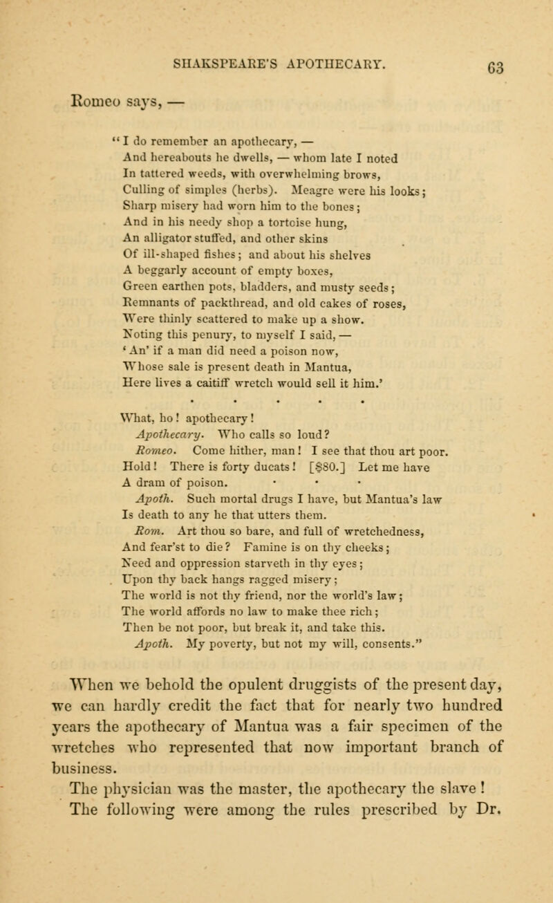 SIIAKSFEARE'S APOTHECARY. (53 Romeo says, — 111 do remember an apothecary, — And hereabouts he dwells, — whom late I noted In tattered weeds, with overwhelming brows, Culling of simples (herbs). Meagre were his looks; Sharp misery had worn him to the bones; And in his needy shop a tortoise hung, An alligator stuffed, and other skins Of ill-shaped fishes; and about his shelves A beggarly account of empty boxes, Green earthen pots, bladders, and musty seeds; Remnants of packthread, and old cakes of roses, Were thinly scattered to make up a show. Noting this penury, to myself I said, — ' An' if a man did need a poison now, Whose sale is present death in Mantua, Here lives a caitiff wretch would sell it him.' What, ho ! apothecary! Apothecary. Who calls so loud? Romeo. Come hither, man ! I see that thou art poor. Hold ! There is forty ducats! [§80.] Let me have A dram of poison. Apoth. Such mortal drugs I have, but Mantua's law Is death to any he that utters them. Rom. Art thou so bare, and full of wretchedness, And fear'st to die ? Famine is on thy cheeks; Need and oppression starveth in thy eyes; Upon thy back hangs ragged misery; The world is not thy friend, nor the world's law; The world affords no law to make thee rich; Then be not poor, but break it, and take this. Apoth. My poverty, but not my will, consents. When we behold the opulent druggists of the present clay, we can hardl}r credit the fact that for nearly two hundred years the apothecary of Mantua was a fair specimen of the wretches who represented that now important branch of business. The physician was the master, the apothecary the slave ! The following were among the rules prescribed by Dr.