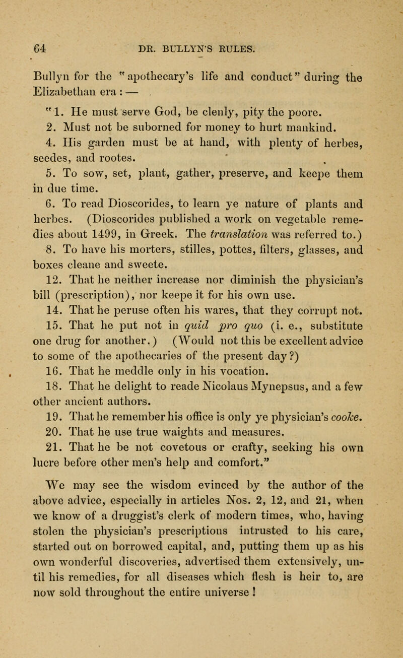 Bullyn for the apothecary's life and conduct during the Elizabethan era: —  1. He must serve God, be clenly, pity the poore. 2. Must not be suborned for money to hurt mankind. 4. His garden must be at hand, with plenty of herbes, seedes, and rootes. 5. To sow, set, plant, gather, preserve, and keepe them in due time. 6. To read Dioscorides, to learn ye nature of plants and herbes. (Dioscorides published a work on vegetable reme- dies about 1499, in Greek. The translation was referred to.) 8. To have his morters, stilles, pottes, filters, glasses, and boxes cleane and sweete. 12. That he neither increase nor diminish the physician's bill (prescription), nor keepe it for his own use. 14. That he peruse often his wares, that they corrupt not. 15. That he put not in quid pro quo (i. e., substitute one drug for another.) (Would not this be excellent advice to some of the apothecaries of the present day ?) 16. That he meddle only in his vocation. 18. That he delight to reade Nicolaus Mynepsus, and a few other ancient authors. 19. That he remember his office is only ye physician's cooke. 20. That he use true waights and measures. 21. That he be not covetous or crafty, seeking his own lucre before other men's help and comfort. We may see the wisdom evinced by the author of the above advice, especially in articles Nos. 2, 12, and 21, when we know of a druggist's clerk of modern times, who, having stolen the physician's prescriptions intrusted to his care, started out on borrowed capital, and, putting them up as his own wonderful discoveries, advertised them extensively, un- til his remedies, for all diseases which flesh is heir to, are now sold throughout the entire universe 1