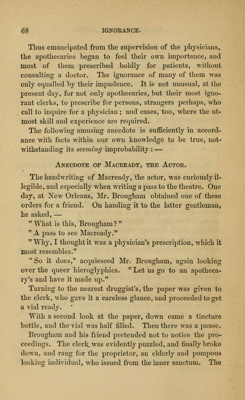 Thus emancipated from the supervision of the physicians, the apothecaries began to feel their own importance, and most of them prescribed boldly for patients, without consulting a doctor. The ignorance of many of them was only equalled by their impudence. It is not unusual, at the present day, for not only apothecaries, but their most igno- rant clerks, to prescribe for persons, strangers perhaps, who call to inquire for a physician ; and cases, too, where the ut- most skill and experience are required. The following amusing anecdote is sufficiently in accord- ance with facts within our own knowledge to be true, not- withstanding its seeming improbability : — Anecdote of Maceeady, the Actor. The handwriting of Macready, the actor, was curiously il- legible, and especially when writiug a pass to the theatre. One day, at New Orleans, Mr. Brougham obtained one of these orders for a friend. On handing it to the latter gentleman, he asked,—  What is this, Brougham ?   A pass to see Macready. Why, I thought it was a physician's prescription, which it most resembles.  So it does, acquiesced Mr. Brougham, again looking over the queer hieroglyphics. Let us go to an apotheca- ry's and have it made up. Turning to the nearest druggist's, the paper was given to the clerk, who gave it a careless glance, and proceeded to get a vial ready. With a second look at the paper, down came a tincture bottle, and the vial was half filled. Then there was a pause. Brougham and his friend pretended not to notice the pro- ceedings. The clerk, was evidently puzzled, and finally broke down, and rang for the proprietor, an elderly and pompous looking individual, who issued from the inner sanctum. The