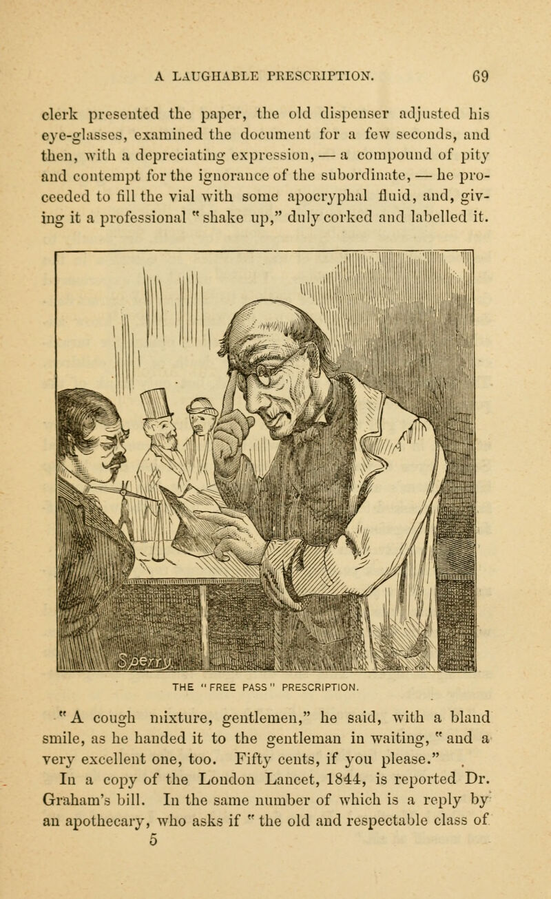 clerk presented the paper, the old dispenser adjusted his eye-glasses, examined the document for a few seconds, and then, with a depreciating expression, — a compound of pity and contempt for the ignorance of the subordinate, — he pro- ceeded to fill the vial with some apocryphal fluid, and, giv- ing it a professional shake up, duly corked and labelled it. THE FREE PASS PRESCRIPTION. A cough mixture, gentlemen, he said, with a bland smile, as he handed it to the gentleman in waiting,  and a very excellent one, too. Fifty cents, if you please. In a copy of the Loudon Lancet, 1844, is reported Dr. Graham's bill. In the same number of which is a reply by au apothecary, who asks if  the old aud respectable class of 5