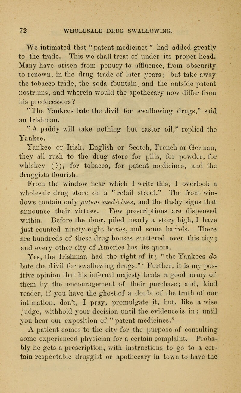 We intimated that  patent medicines  had added greatly to the trade. This we shall treat of under its proper head. Many have arisen from penury to affluence, from obscurity to renown, in the drug trade of later years; but take away the tobacco trade, the soda fountain; and the outside patent nostrums, and wherein would the apothecary now differ from his predecessors?  The Yankees bate the divil for swallowing drugs, said an Irishman.  A paddy will take nothing but castor oil, replied the Yankee. Yankee or Irish, English or Scotch, French or German, they all rush to the drug store for pills, for powder, for whiskey (?), for tobacco, for patent medicines, and the druggists flourish. From the window near which I write this, I overlook a wholesale drug store on a  retail street. The front win- dows contain only patent medicines, and the flashy signs that announce their virtues. Few prescriptions are dispensed within. Before the door, piled nearly a story high, I have just counted ninety-eight boxes, and some barrels. There are hundreds of these drug houses scattered over this city; and every other city of America has its quota. Yes, the Irishman had the right of it;  the Yankees do bate the divil for swallowing drugs. Further, it is my pos- itive opinion that his infernal majesty beats a good many of them by the encouragement of their purchase; and, kind reader, if you have the ghost of a doubt of the truth of our intimation, don't, I pray, promulgate it, but, like a wise judge, withhold your decision until the evidence is in; until you hear our exposition of  patent medicines. A patient comes to the city for the purpose of consulting some experienced physician for a certain complaint. Proba- bly he gets a prescription, with instructions to go to a cer- tain respectable druggist or apothecary in town to have the