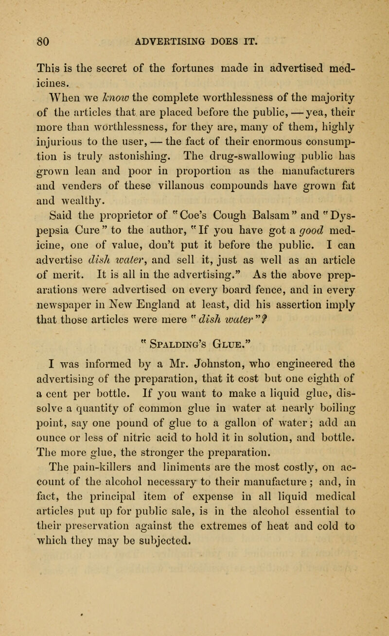 This is the secret of the fortunes made in advertised med- icines. When we know the complete worthlessness of the majority of the articles that are placed before the public,—yea, their more than worthlessness, for they are, many of them, highly injurious to the user, — the fact of their enormous consump- tion is truly astonishing. The drug-swallowing public has grown lean and poor in proportion as the manufacturers and venders of these villanous compounds have grown fat and wealthy. Said the proprietor of Coe's Cough Balsam and Dys- pepsia Cure  to the author,  If you have got a good med- icine, one of value, don't put it before the public. I can advertise dish water, and sell it, just as well as an article of merit. It is all in the advertising. As the above prep- arations were advertised on every board fence, and in every newspaper in New England at least, did his assertion imply that those articles were mere dish water?  Spalding's Glue. I was informed by a Mr. Johnston, who engineered the advertising of the preparation, that it cost but one eighth of a cent per bottle. If you want to make a liquid glue, dis- solve a quantity of common glue in water at nearly boiling point, say one pound of glue to a gallon of water'; add an ounce or less of nitric acid to hold it in solution, and bottle. The more glue, the stronger the preparation. The pain-killers and liniments are the most costly, on ac- count of the alcohol necessary to their manufacture; and, in fact, the principal item of expense in all liquid medical articles put up for public sale, is in the alcohol essential to their preservation against the extremes of heat and cold to which they may be subjected.