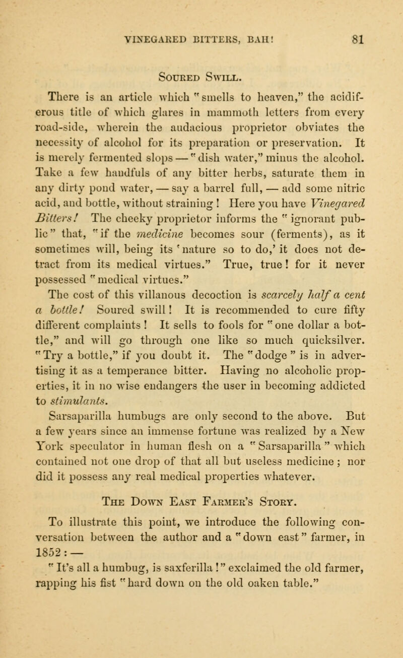 Soured Swill. There is au article which smells to heaven, the aciclif- erous title of which glares in mammoth letters from every road-side, wherein the audacious proprietor obviates the necessity of alcohol for its preparation or preservation. It is merely fermented slops — dish water, minus the alcohol. Take a few haudfuls of any bitter herbs, saturate them in any dirty pond water, — say a barrel full, — add some nitric acid, and bottle, without straining ! Here you have Vinegared Bitters! The cheeky proprietor informs the ignorant pub- lic that, if the medicine becomes sour (ferments), as it sometimes will, being its 'nature so to do,' it does not de- tract from its medical virtues. True, true! for it never possessed medical virtues. The cost of this villanous decoction is scarcely half a cent a bottle! Soured swill! It is recommended to cure fifty different complaints ! It sells to fools for one dollar a bot- tle, and will go through one like so much quicksilver. Try a bottle, if you doubt it. The dodge  is in adver- tising it as a temperance bitter. Having no alcoholic prop- erties, it in no wise endangers the user in becoming addicted to stimulants. Sarsaparilla humbugs are only second to the above. But a few years since an immense fortune was realized by a New York speculator in human flesh on a  Sarsaparilla  which contained not one drop of that all but useless medicine; nor did it possess any real medical properties whatever. The Down East Farmer's Story. To illustrate this point, we introduce the following con- versation between the author and a down east farmer, in 1852: —  It's all a humbug, is saxferilla ! exclaimed the old farmer, rapping his fist hard down on the old oaken table.