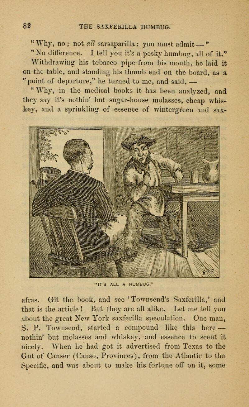  Why, no ; not all sarsaparilla ; you must admit —  Xo difference. I tell you it's a pesky humbug, all of it. Withdrawing his tobacco pipe from his mouth, he laid it on the table, and standing his thumb end on the board, as a point of departure, he turned to me, and said, —  Why, in the medical books it has been analyzed, and they say it's nothiu' but sugar-house molasses, cheap whis- key, and a sprinkling of essence of wintergreen and sax- 'IT'S ALL A HUMBUG. afras. Git the book, and see ' Townsend's Saxferilla,' and that is the article ! But they are all alike. Let me tell you about the great New York saxferilla speculation. One man, S. P. Townsend, started a compound like this here — nothin' but molasses and whiskey, and essence to scent it nicely. When he had got it advertised from Texas to the Gut of Canser (Causo, Provinces), from the Atlantic to the Specific, and was about to make his fortune off on it, some