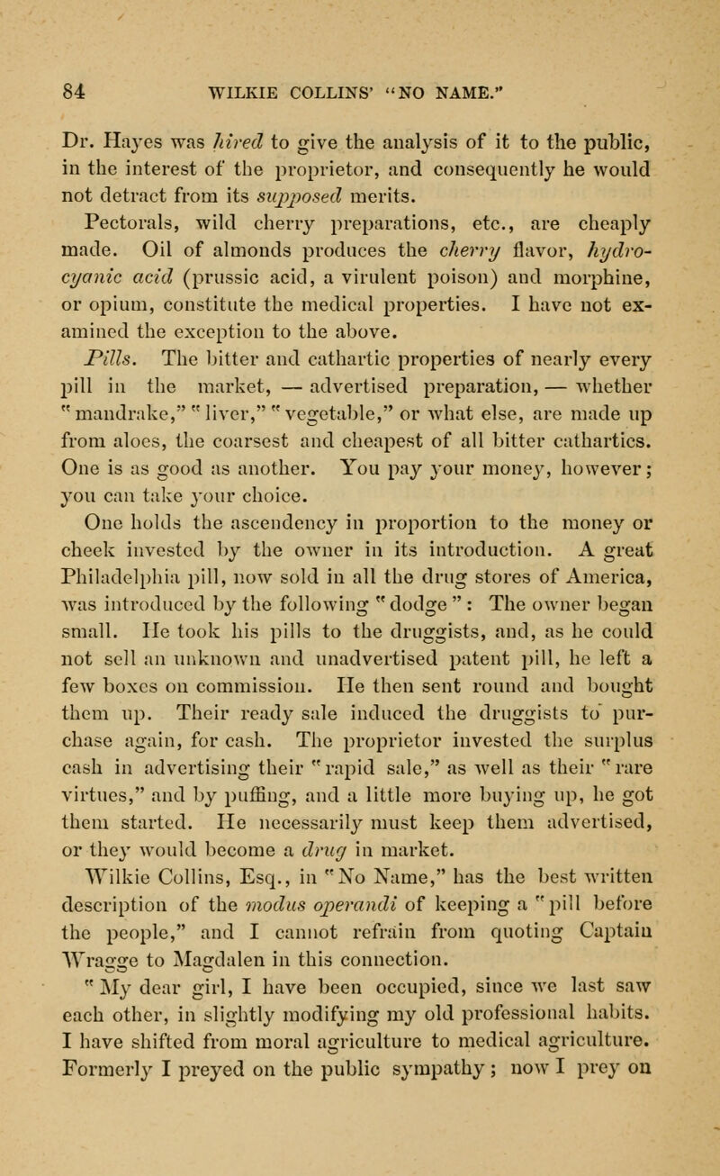 Dr. Hayes was hired to give the analysis of it to the public, in the interest of the proprietor, and consequently he would not detract from its supposed merits. Pectorals, wild cherry preparations, etc., are cheaply made. Oil of almonds produces the cherry flavor, hydro- cyanic acid (prussic acid, a virulent poison) and morphine, or opium, constitute the medical properties. I have not ex- amined the exception to the above. Pills. The bitter and cathartic properties of nearly every pill in the market, — advertised preparation, — whether  mandrake,  liver,  vegetable, or what else, are made up from aloes, the coarsest and cheapest of all bitter cathartics. One is as good as another. You pay your money, however; you can take your choice. One holds the ascendency in proportion to the money or cheek invested by the owner in its introduction. A great Philadelphia pill, now sold in all the drug stores of America, was introduced by the following  dodge  : The owner began small. He took his pills to the druggists, and, as he could not sell an unknown and unadvertised patent pill, he left a few boxes on commission. He then sent round and bought them up. Their ready sale induced the druggists to pur- chase again, for cash. The proprietor invested the surplus cash in advertising their rapid sale, as well as their rare virtues, and by puffing, and a little more buying up, he got them started. He necessarily must keep them advertised, or the}' would become a drug in market. Wilkie Collins, Esq., in No Name, has the best written description of the modus operandi of keeping a pill before the people, and I cannot refrain from quoting Captain Wragge to Magdalen in this connection.  My dear girl, I have been occupied, since we last saw each other, in slightly modifying my old professional habits. I have shifted from moral agriculture to medical agriculture. Formerly I preyed on the public sympathy ; now I prey on