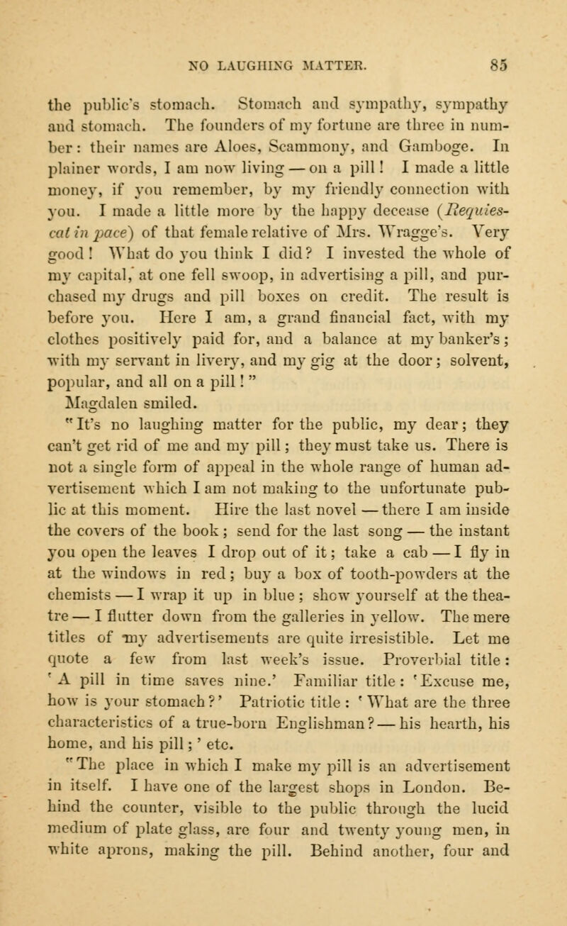 the public's stomach. Stomach and sympathy, sympathy and stomach. The founders of my fortune are three in num- ber : their names are Aloes, Scammony, and Gamboge. In plainer words, I am now living — on a pill! I made a little money, if you remember, by my friendly connection with you. I made a little more by the happy decease (liequies- cal in jidce) of that female relative of Mrs. Wragge's. Very good! What do you think I did? I invested the whole of my capital, at one fell swoop, in advertising a pill, and pur- chased my drugs and pill boxes on credit. The result is before you. Here I am, a grand financial fact, with my clothes positively paid for, and a balance at my banker's; with my servant in livery, and my gig at the door; solvent, popular, and all on a pill!  Magdalen smiled. It's no laughing matter for the public, my dear; they can't get rid of me and my pill; they must take us. There is not a single form of appeal in the whole range of human ad- vertisement which I am not making to the unfortunate pub- lic at this moment. Hire the last novel — there I am inside the covers of the book ; send for the last song — the instant you open the leaves I drop out of it; take a cab — I fly in at the windows in red; buy a box of tooth-powders at the chemists — I wrap it up in blue ; shew yourself at the thea- tre— I flutter down from the galleries in yellow. The mere titles of *my advertisements are quite irresistible. Let me quote a few from last week's issue. Proverbial title: 'A pill in time saves nine.' Familiar title: 'Excuse me, how is your stomach?' Patriotic title : f What are the three characteristics of a true-born Englishman? — his hearth, his home, and his pill; ' etc. The place in which I make my pill is an advertisement in itself. I have one of the largest shops in London. Be- hind the counter, visible to the public through the lucid medium of plate glass, are four and twenty young men, in white aprons, making the pill. Behind another, four and