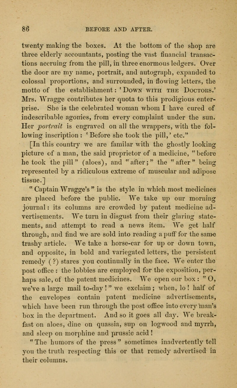 twenty making the boxes. At the bottom of the shop are three elderly accountants, posting the vast financial transac- tions accruing from the pill, in three enormous ledgers. Over the door are my name, portrait, and autograph, expanded to colossal proportions, and surrounded, in flowing letters, the motto of the establishment: ' Down with the Doctors.' Mrs. Wragge contributes her quota to this prodigious enter- prise. She is the celebrated woman whom I have cured of indescribable agonies, from every complaint under the sun. Her portrait is engraved on all the wrappers, with the fol- lowing inscription : 'Before she took the pill,' etc. [In this country we are familar with the ghostly looking picture of a man, the said proprietor of a medicine, before betook the pill (aloes), and after; the after being represented by a ridiculous extreme of muscular and adipose tissue.]  Captain Wragge's  is the style in which most medicines are placed before the public. We take up our morning journal: its columns are crowded by patent medicine ad- vertisements. We turn in disgust from their jxlarinsr state- ments, and attempt to read a news item. We get half through, and find we are sold into reading a puff for the same trashy article. We take a horse-car for up or down town, and opposite, in bold and variegated letters, the persistent remedy ( ?) stares you continually in the face. We enter the post office : the lobbies are employed for the exposition, per- haps sale, of the patent medicines. We open our box :  O, we've a large mail to-day !  we exclaim ; when, lo ! half of the envelopes contain patent medicine advertisements, which have been run through the post office iuto every man's box in the department. And so it goes all day. We break- fast on aloes, dine on quassia, sup on logwood and myrrh, and sleep on morphine and prussic acid !  The humors of the press  sometimes inadvertently tell you the truth respecting this or that remedy advertised in their columns.
