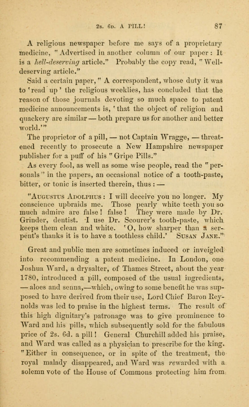 A religious newspaper before me says of a proprietary medicine, Advertised in another column of our paper: It is a hell-deserving article. Probably the copy read,  Well- deserving article. Said a certain paper,  A correspondent, whose duty it was to'read up' the religious weeklies, has concluded that the reason of those journals devoting so much space to patent medicine announcements is, ' that the object of religion and quackery arc similar — both prepare us for another and better world.' The proprietor of a pill, — uot Captain Wragge, —threat- ened recently to prosecute a New Hampshire newspaper publisher for a puff of his  Gripe Pills. As every fool, as well as some wise people, read the per- sonals :' in the papers, an occasional notice of a tooth-paste, bitter, or tonic is inserted therein, thus : — Augustus xYpolphus : I will deceive you no longer. My conscience upbraids me. Those pearly white teeth you so much admire are false ! false ! They were made by Dr. Grinder, dentist. I use Dr. Scourer's tooth-paste, which keeps them clean and white. 'O, how sharper than a ser- pent's thanks it is to have a toothless child.' Susan Jaxe. Great and public men are sometimes induced or inveigled into recommending a patent medicine. In London, one Joshua Ward, a drysalter, of Thames Street, about the year 1780, introduced a pill, composed of the usual ingredients, — aloes and senna,—which, owing to some benefit he was sup- posed to have derived from their use, Lord Chief Baron Rey- nolds was led to praise in the highest terms. The result of this high dignitary's patronage was to give prominence to Ward and his pills, which subsequently sold for the fabulous price of 2s. Gd. a pill! General Churchill added his praise, and Ward was called as a physician to prescribe for the king. Either in consequence, or in spite of the treatment, the royal malady disappeared, and Ward was rewarded with a solemn vote of the House of Commons protecting him from