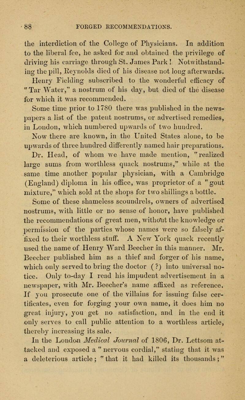 the interdiction of the College of Physicians. In addition to the liberal fee, he asked for and obtained the privilege of driving his carriage through St. James Park ! Notwithstand- ing the pill, Reynolds died of his disease not long afterwards. Henry Fielding subscribed to the wonderful efficacy of Tar Water, a nostrum of his day, but died of the disease for which it was recommended. Some time prior to 1780 there was published in the news- papers a list of the patent nostrums, or advertised remedies, in London, which numbered upwards of two hundred. Now there are known, in the United States alone, to be upwards of three hundred differently named hair preparations. Dr. Head, of whom we have made mention, realized large sums from worthless quack nostrums, while at the same time another popular physician, with a Cambridge (England) diploma in his office, was proprietor of a gout mixture, which sold at the shops for two shillings a bottle. Some of these shameless scoundrels, owners of advertised nostrums, with little or no sense of honor, have published the recommendations of great men, without the knowledge or permission of the parties whose names were so falsely af- fixed to their worthless stuff. A New York quack recently used the name of Henry Ward Beecher in this manner. Mr. Beecher published him as a thief and forger of his name, which only served to bring the doctor ( ?) into universal no- tice. Only to-day I read his impudent advertisement in a newspaper, with Mr. Beecher's name affixed as reference. If you prosecute one of the villains for issuing false cer- tificates, even for forging your own name, it does him no great injury, you get no satisfaction, and in the end it only serves to call public attention to a worthless article, thereby increasing its sale. In the London Medical Journal of 1806, Dr. Lettsom at- tacked and exposed a  nervous cordial, stating that it was a deleterious article;  that it had killed its thousands;