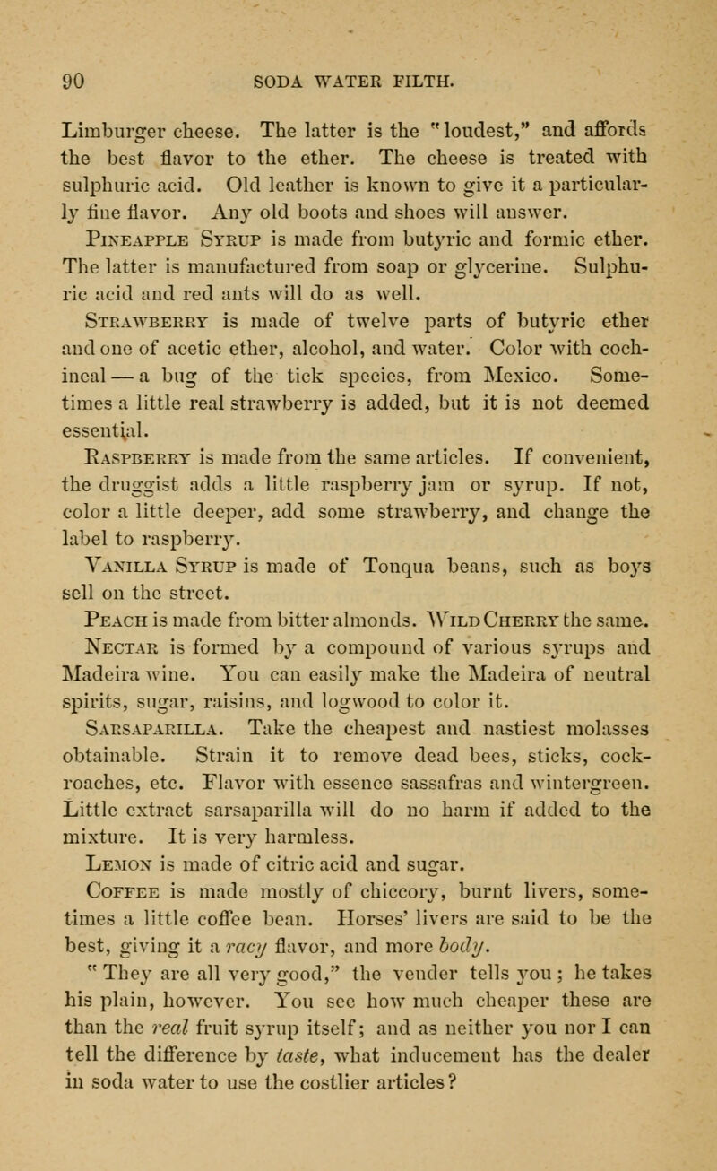 Limburger cheese. The latter is the  loudest, and affords the best flavor to the ether. The cheese is treated with sulphuric acid. Old leather is known to give it a particular- ly flue flavor. Any old boots and shoes will answer. Pineapple Syrup is made from butyric and formic ether. The latter is manufactured from soap or glycerine. Sulphu- ric acid and red ants will do as well. Strawberry is made of twelve parts of butyric ether and one of acetic ether, alcohol, and water. Color with coch- ineal — a bug of the tick species, from Mexico. Some- times a little real strawberry is added, but it is not deemed essential. Easpcerry is made from the same articles. If convenient, the druggist adds a little raspberry jam or syrup. If not, color a little deeper, add some strawberry, and change the label to raspberry. Vanilla Syrup is made of Tonqua beans, such as bo3rs sell on the street. Peach is made from bitter almonds. \Vild Cherry the same. Nectar is formed by a compound of various sj'rups and Madeira wine. You can easily make the Madeira of neutral spirits, sugar, raisins, and logwood to color it. Sarsaparilla. Take the cheapest and nastiest molasses obtainable. Strain it to remove dead bees, sticks, cock- roaches, etc. Flavor with essence sassafras and wintergreen. Little extract sarsaparilla will do no harm if added to the mixture. It is very harmless. Lemon' is made of citric acid and su2*ar. Coffee is made mostly of chiccory, burnt livers, some- times a little coffee bean. Horses' livers are said to be the best, giving it a racy flavor, and more body.  They are all very good,:' the vender tells you ; he takes his plain, however. You see how much cheaper these are than the reed fruit syrup itself; and as neither you nor I can tell the difference by taste, what inducement has the dealer in soda water to use the costlier articles ?