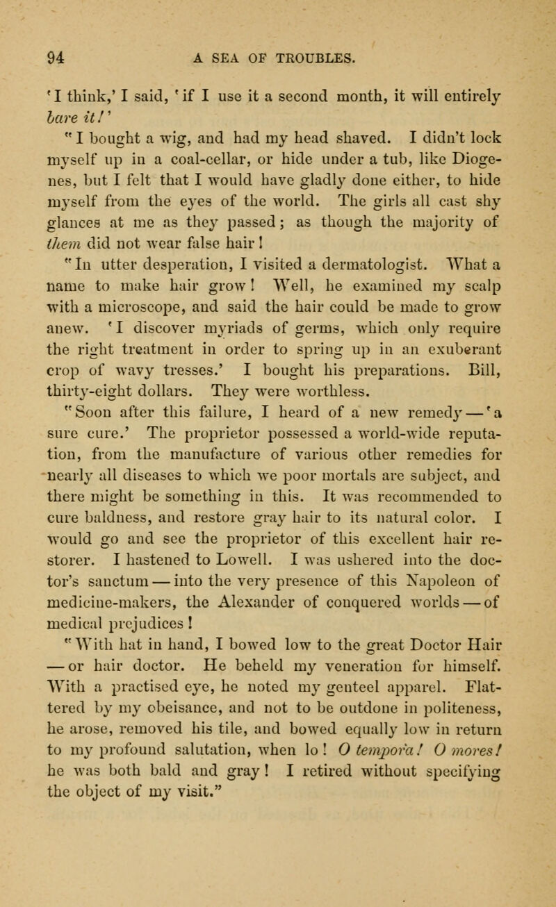 fI think,' I said, fif I use it a second month, it will entirely bare it!' HI bought a wig, and had my head shaved. I didn't lock myself up in a coal-cellar, or hide under a tub, like Dioge- nes, but I felt that I would have gladly done either, to hide myself from the eyes of the world. The girls all cast shy glances at me as they passed; as though the majority of them did not wear false hair! In utter desperation, I visited a dermatologist. What a name to make hair grow! Well, he examined my scalp with a microscope, and said the hair could be made to grow anew. fI discover myriads of germs, which only require the right treatment in order to spring up in an exuberant crop of wavy tresses.' I bought his preparations. Bill, thirty-eight dollars. They were worthless. Soon after this failure, I heard of a new remedy — 'a sure cure.' The proprietor possessed a world-wide reputa- tion, from the manufacture of various other remedies for nearly all diseases to which we poor mortals are subject, and there might be something in this. It was recommended to cure baldness, and restore gray hair to its natural color. I would go and see the proprietor of this excellent hair re- storer. I hastened to Lowell. I was ushered into the doc- tor's sanctum — into the very presence of this Napoleon of medicine-makers, the Alexander of conquered worlds — of medical prejudices ! With hat in hand, I bowed low to the great Doctor Hair — or hair doctor. He beheld my veneration for himself. With a practised eye, he noted my genteel apparel. Flat- tered by my obeisance, and not to be outdone in politeness, he arose, removed his tile, and bowed equally low in return to my profound salutation, when lo ! O temporal 0 mores! he was both bald and gray ! I retired without specifying the object of my visit.