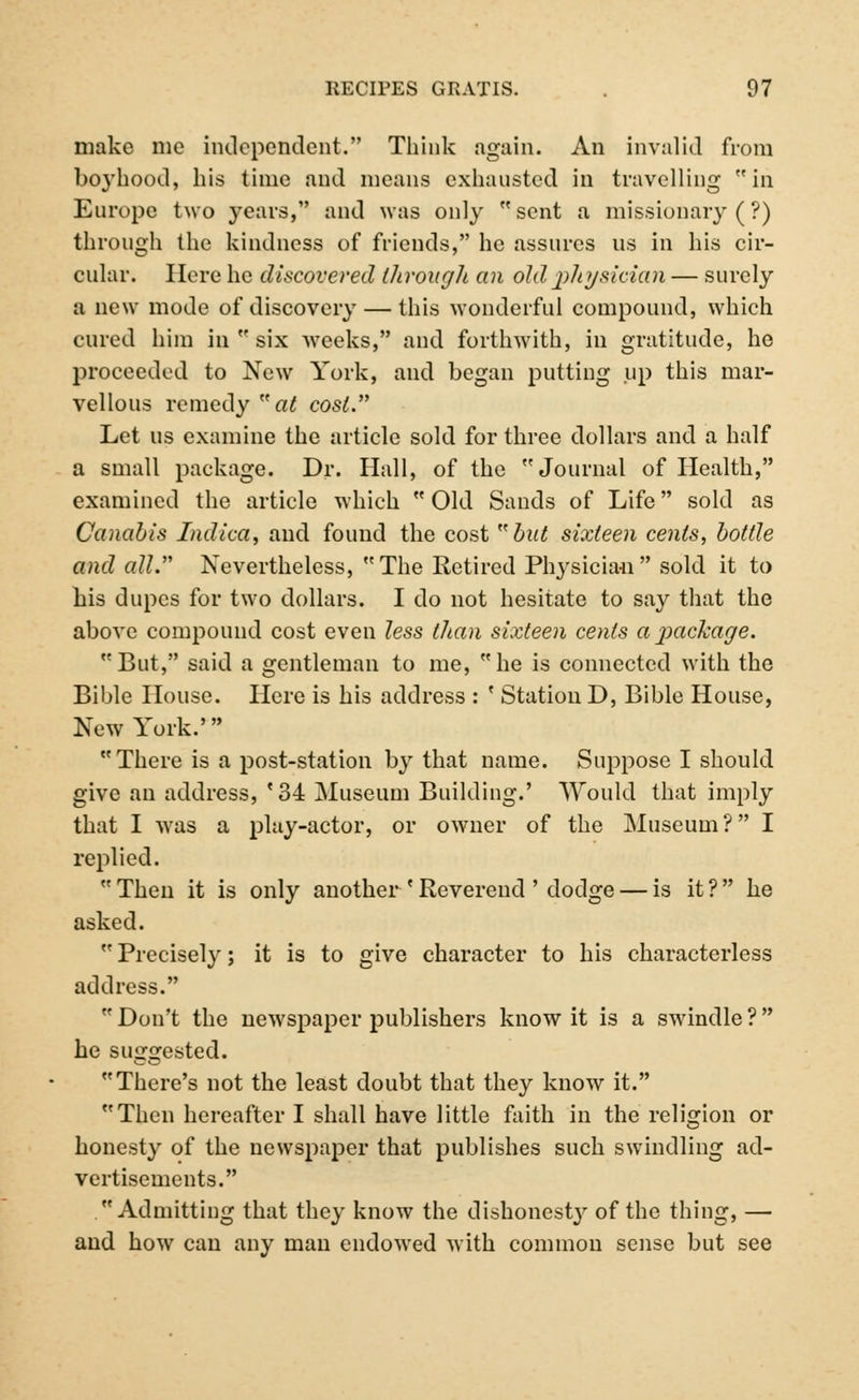 make nio independent. Think again. An invalid from boyhood, his time and means exhausted in travelling in Europe two years, and was only sent a missionary (?) through the kindness of friends, he assures ns in his cir- cular. Here he discovered Uirouglt an old physician — surely a new mode of discovery — this wonderful compound, which cured him in  six weeks, and forthwith, in gratitude, he proceeded to New York, and began putting up this mar- vellous remedy at cost. Let us examine the article sold for three dollars and a half a small package. Dr. Hall, of the Journal of Health, examined the article which  Old Sands of Life sold as Canabis Indica, and found the cost but sixteen cents, bottle and all. Nevertheless, The Retired Physician sold it to his dupes for two dollars. I do not hesitate to say that the above compound cost even less than sixteen cents ajxickage. But, said a gentleman to me, he is connected with the Bible House. Here is his address : ' Station D, Bible House, New York.' There is a post-station by that name. Suppose I should give an address, '34 Museum Building.' Would that imply that I was a play-actor, or owner of the Museum? I replied.  Then it is only another ' Reverend ' dodge — is it ?  he asked.  Precisely; it is to give character to his characterless address.  Don't the newspaper publishers know it is a swindle ?  he suggested. There's not the least doubt that they know it. Then hereafter I shall have little faith in the religion or honesty of the newspaper that publishes such swindling ad- vertisements. Admitting that they know the dishonesty of the thing, — and how can any man endowed with common sense but see