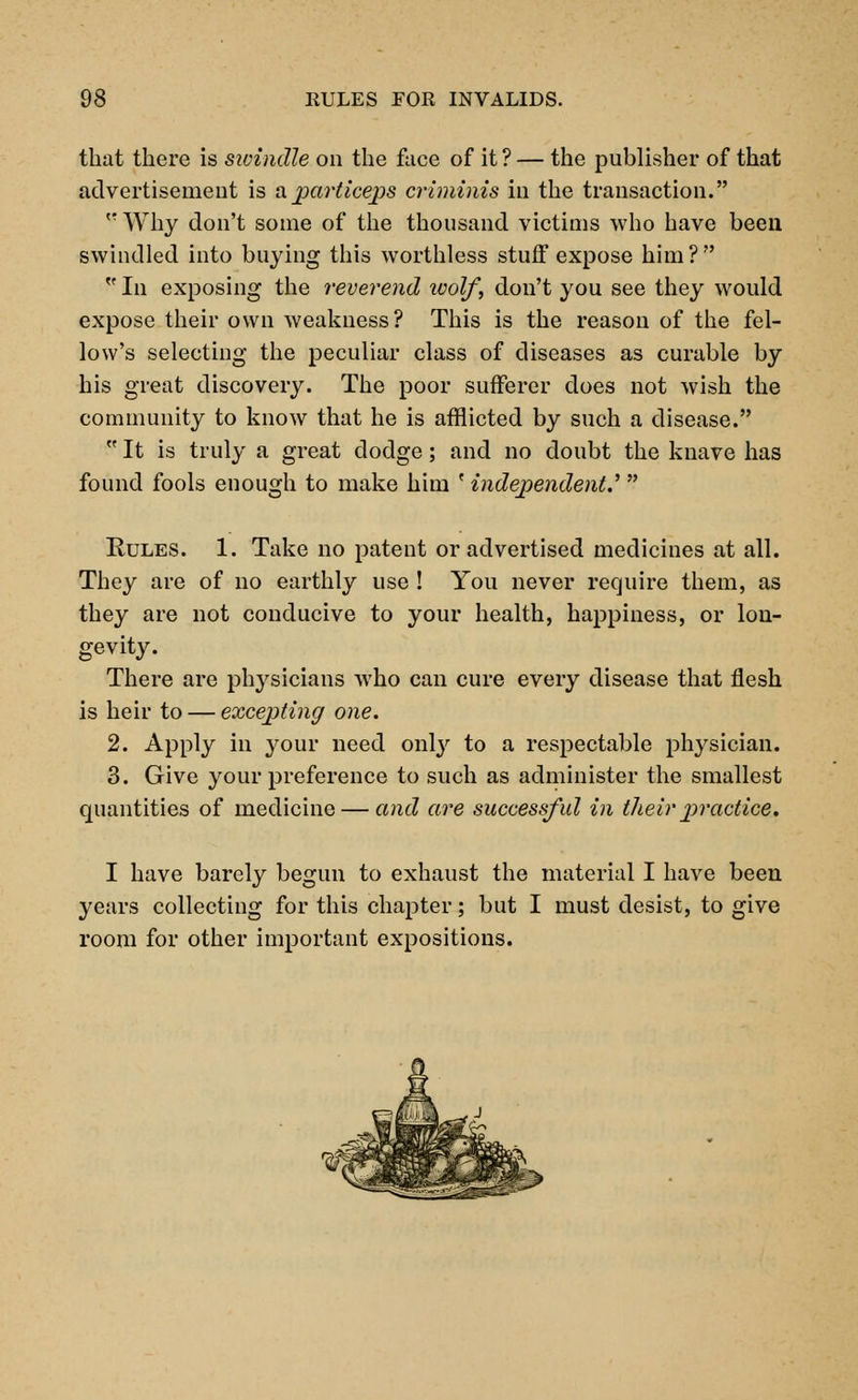 that there is swindle on the face of it ? — the publisher of that advertisement is a particeps criminis in the transaction. trWhy don't some of the thousand victims who have been swindled into buying this worthless stuff expose him?  In exposing the reverend wolf, don't you see they would expose their own weakness? This is the reason of the fel- low's selecting the peculiar class of diseases as curable by his great discovery. The poor sufferer does not wish the community to know that he is afflicted by such a disease.  It is truly a great dodge; and no doubt the knave has found fools enough to make him ' independents  Rules. 1. Take no patent or advertised medicines at all. They are of no earthly use ! You never require them, as they are not conducive to your health, happiness, or lon- gevity. There are physicians who can cure every disease that flesh is heir to — excepting one. 2. Apply in your need onty to a respectable physician. 3. Give your preference to such as administer the smallest quantities of medicine — and are successful in their practice. I have barely begun to exhaust the material I have been years collecting for this chapter; but I must desist, to give room for other important expositions.