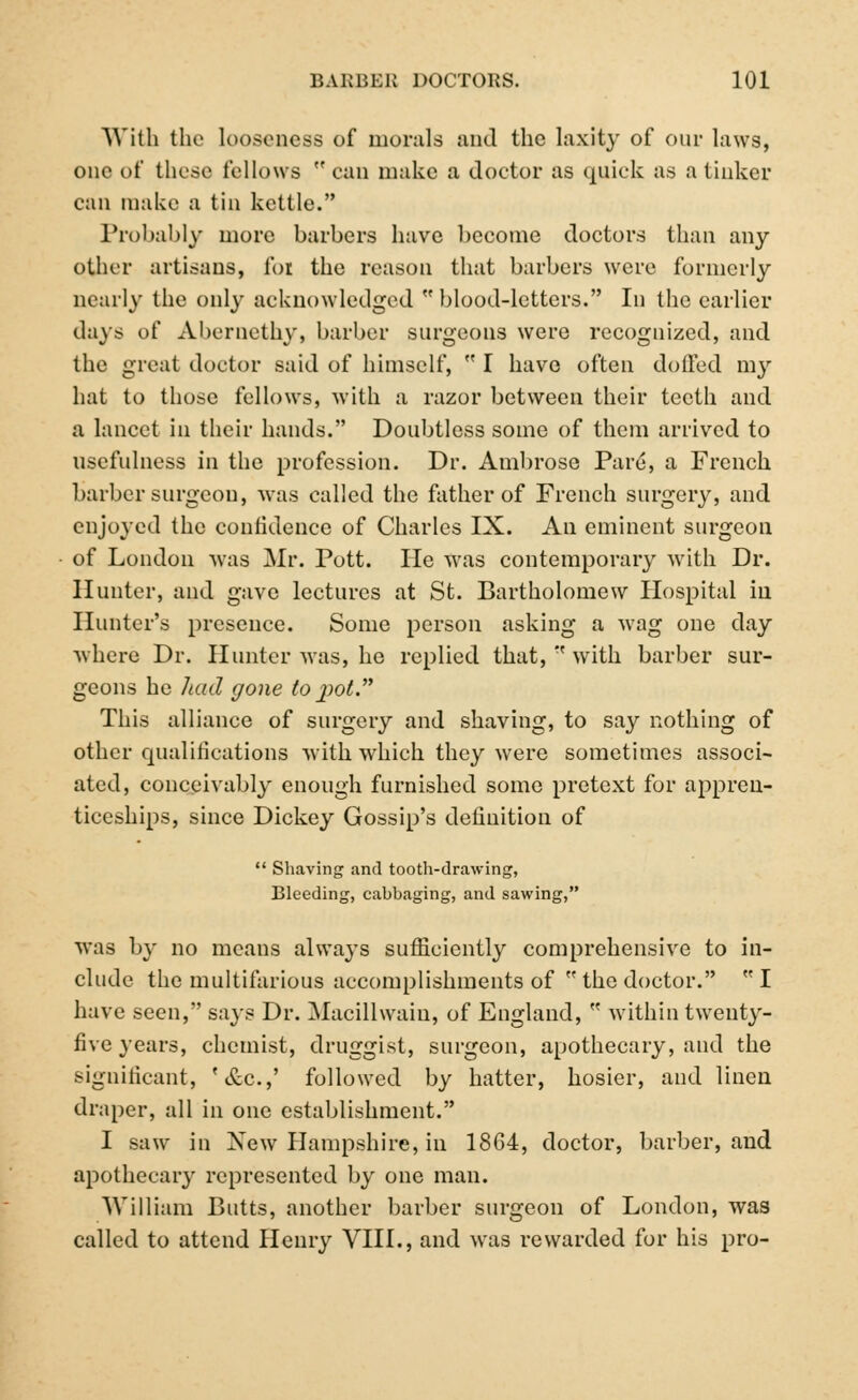 With the looseness of morals and the laxity of our laws, one of these fellows can make a doctor as quick as a tinker can make a tin kettle. Probably more barbers have become doctors than any other artisans, for the reason that barbers were formerly nearly the only acknowledged  blood-letters. In the earlier days of Abernethy, barber surgeons were recognized, and the great doctor said of himself,  I have often doffed nvy hat to those fellows, with a razor between their teeth and a lancet in their hands. Doubtless some of them arrived to usefulness in the profession. Dr. Ambrose Pare, a French barber surgeon, was called the father of French surgery, and enjoyed the confidence of Charles IX. An eminent surgeon of London was Mr. Pott. He was contemporary with Dr. Hunter, and gave lectures at St. Bartholomew Hospital in Hunter's presence. Some person asking a wag one day where Dr. Hunter was, he replied that,  with barber sur- geons he had gone to pot This alliance of surgery and shaving, to say nothing of other qualifications with which they were sometimes associ- ated, conceivably enough furnished some pretext for appren- ticeships, since Dickey Gossip's definition of  Shaving and tooth-drawing, Bleeding, cabbaging, and sawing, was by no means always sufficiently comprehensive to in- clude the multifarious accomplishments of  the doctor. I have seen, says Dr. Macillwain, of England, w within twenty- five years, chemist, druggist, surgeon, apothecary, and the significant, '&c.,' followed by hatter, hosier, and linen draper, all in one establishment. I saw in New Hampshire, in 18G4, doctor, barber, and apothecary represented by one man. William Butts, another barber surgeon of London, was called to attend Henry VIII., and was rewarded for his pro-