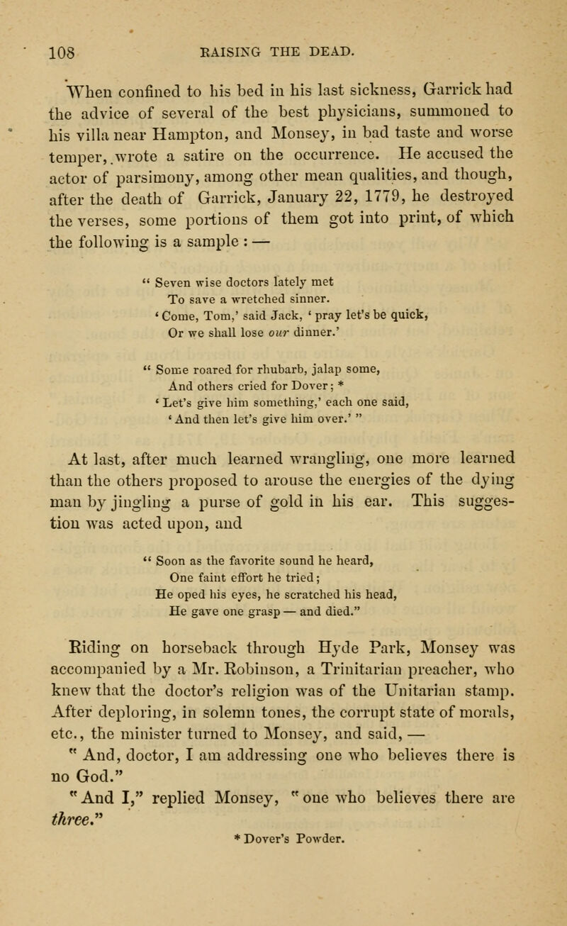 When confined to his bed in his last sickness, Garrick had the advice of several of the best physicians, summoned to his villa near Hampton, and Monsey, in bad taste and worse temper,.wrote a satire on the occurrence. He accused the actor of parsimony, among other mean qualities, and though, after the death of Garrick, January 22, 1779, he destroyed the verses, some portions of them got into print, of which the following is a sample : —  Seven wise doctors lately met To save a wretched sinner. 1 Come, Tom,' said Jack, ' pray let's be quick, Or we shall lose our dinner.'  Some roared for rhubarb, jalap some, And others cried for Dover; * ' Let's give him something,' each one said, ' And then let's give Mm over.'  At last, after much learned wrangling, one more learned than the others proposed to arouse the energies of the dying man by jingling a purse of gold in his ear. This sugges- tion was acted upon, and  Soon as the favorite sound he heard, One faint effort he tried; He oped his eyes, he scratched his head, He gave one grasp — and died. Riding on horseback through Hyde Park, Monsey was accompanied by a Mr. Robinson, a Trinitarian preacher, who knew that the doctor's religion was of the Unitarian stamp. After deploring, in solemn tones, the corrupt state of morals, etc., the minister turned to Monsey, and said, —  And, doctor, I am addressing one who believes there is no God.  And I, replied Monsey, M one who believes there are three. * Dover's Powder.