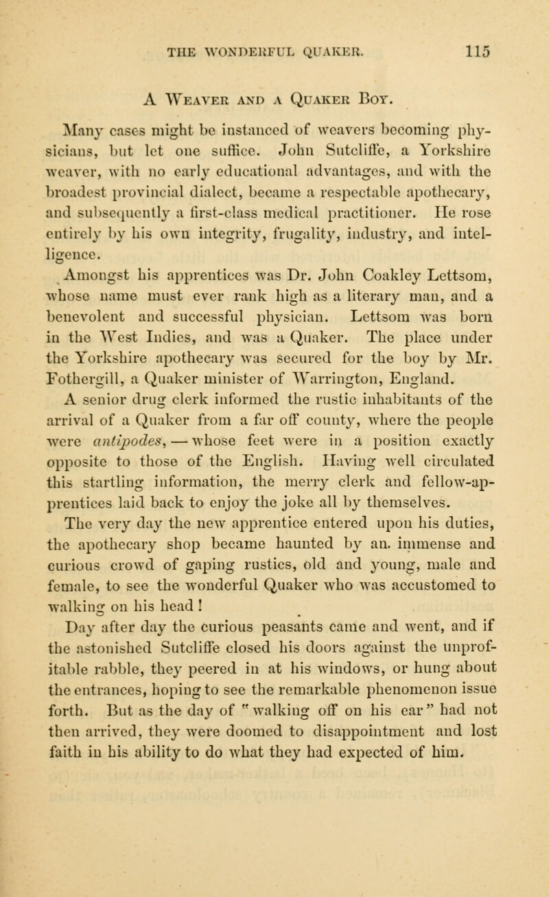 A Weaver and a Quaker Boy. Many cases might be instanced of weavers becoming phy- sicians, but let one suffice. John Suteliffe, a Yorkshire weaver, with no carl}* educational advantages, and with the broadest provincial dialect, became a respectable apothecary, and subsequently a first-class medical practitioner. He rose entirely by his own integrity, frugality, industry, and intel- ligence. Amongst his apprentices was Dr. John Coakley Lettsom, whose name must ever rank high as a literary man, and a benevolent and successful physician. Lettsom was born in the West Indies, and was a Quaker. The place under the Yorkshire apothecary was secured for the boy by Mr. Fothergill, a Quaker minister of Warrington, England. A senior drug clerk informed the rustic inhabitants of the arrival of a Quaker from a far off county, where the people were antipodes,—whose feet were in a position exactly opposite to those of the English. Having well circulated this startling information, the merry clerk and fellow-ap- prentices laid back to enjoy the joke all by themselves. The very day the new apprentice entered upon his duties, the apothecary shop became haunted by an. immense and curious crowd of gaping rustics, old and young, male and female, to see the wonderful Quaker who was accustomed to walking on his head ! Day after day the curious peasants came and went, and if the astonished Sutcliffe closed his doors against the unprof- itable rabble, they peered in at his windows, or hung about the entrances, hoping to see the remarkable phenomenon issue forth. But as the day of walking off on his ear had not then arrived, they were doomed to disappointment and lost faith in his ability to do what they had expected of him.