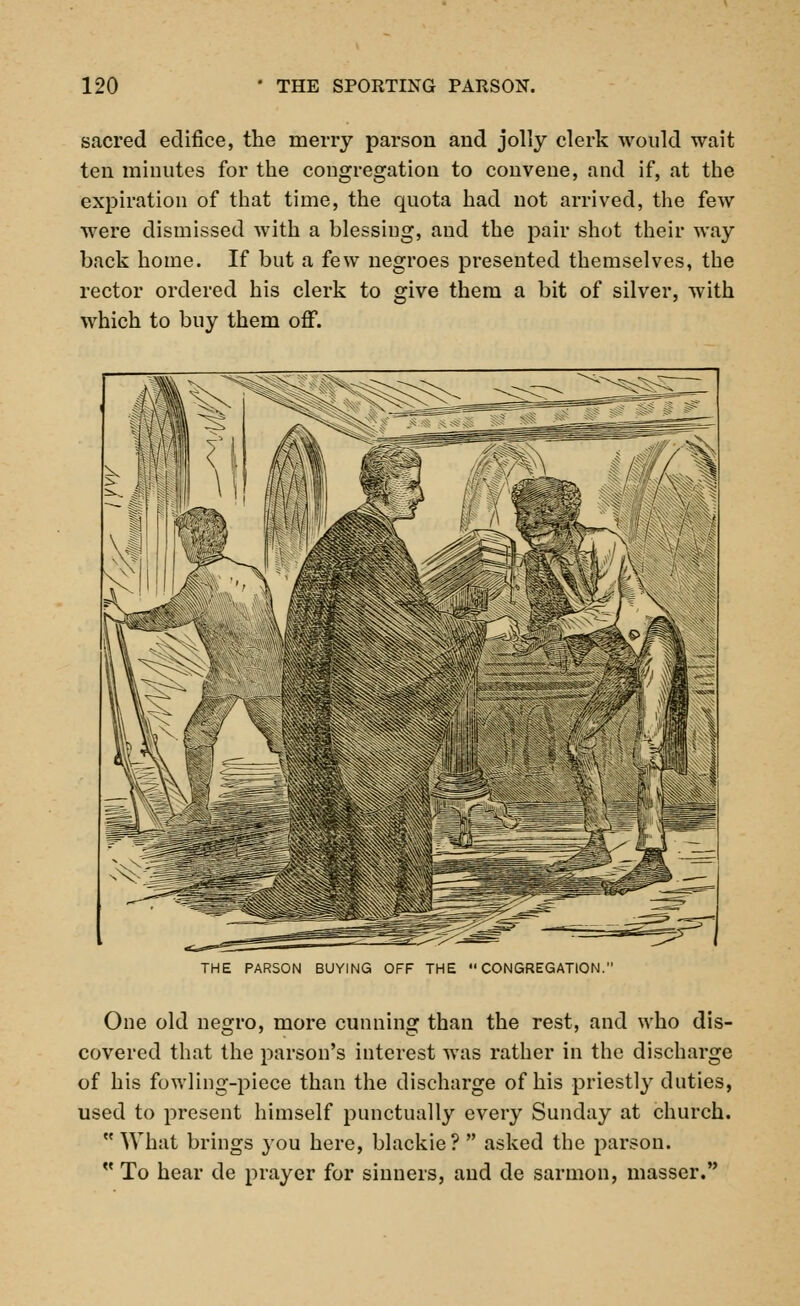 sacred edifice, the merry parson and jolly clerk would wait ten minutes for the congregation to convene, and if, at the expiration of that time, the quota had not arrived, the few were dismissed with a blessing, and the pair shot their way back home. If but a few negroes presented themselves, the rector ordered his clerk to give them a bit of silver, with which to buy them off. THE PARSON BUYING OFF THE CONGREGATION One old negro, more cunning than the rest, and who dis- covered that the parson's interest was rather in the discharge of his fowling-piece than the discharge of his priestly duties, used to present himself punctually every Sunday at church.  What brings you here, blackie?  asked the parson.  To hear de prayer for sinners, and de sarmon, masser.