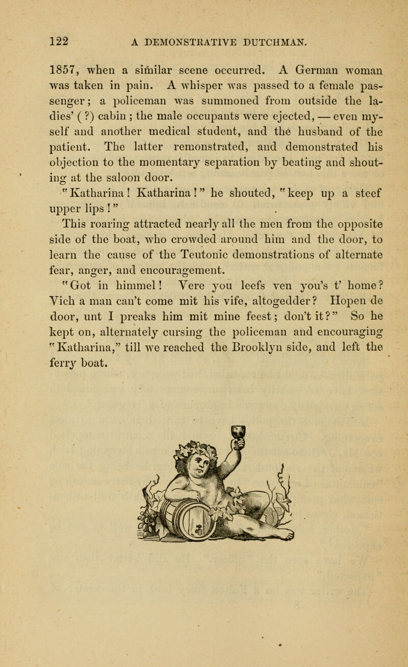 1857, when a similar scene occurred. A German woman was taken in pain. A whisper was passed to a female pas- senger ; a policeman was summoned from outside the la- dies' ( ?) cabin ; the male occupants were ejected, — even my- self and another medical student, and the husband of the patient. The latter remonstrated, and demonstrated his objection to the momentary separation by beating and shout- ing at the saloon door. Katharina! Katharina ! he shouted, keep up a steef upper lips ! This roaring attracted nearly all the men from the opposite side of the boat, who crowded around him and the door, to learn the cause of the Teutonic demonstrations of alternate fear, anger, and encouragement.  Got in himmel! Yere you leefs ven you's t' home ? Vich a man can't come mit his vife, altogedder? Hopen de door, unt I preaks him mit mine feest; don't it? So he kept on, alternately cursing the policeman and encouraging Katharina, till we reached the Brooklyn side, and left the ferry boat.