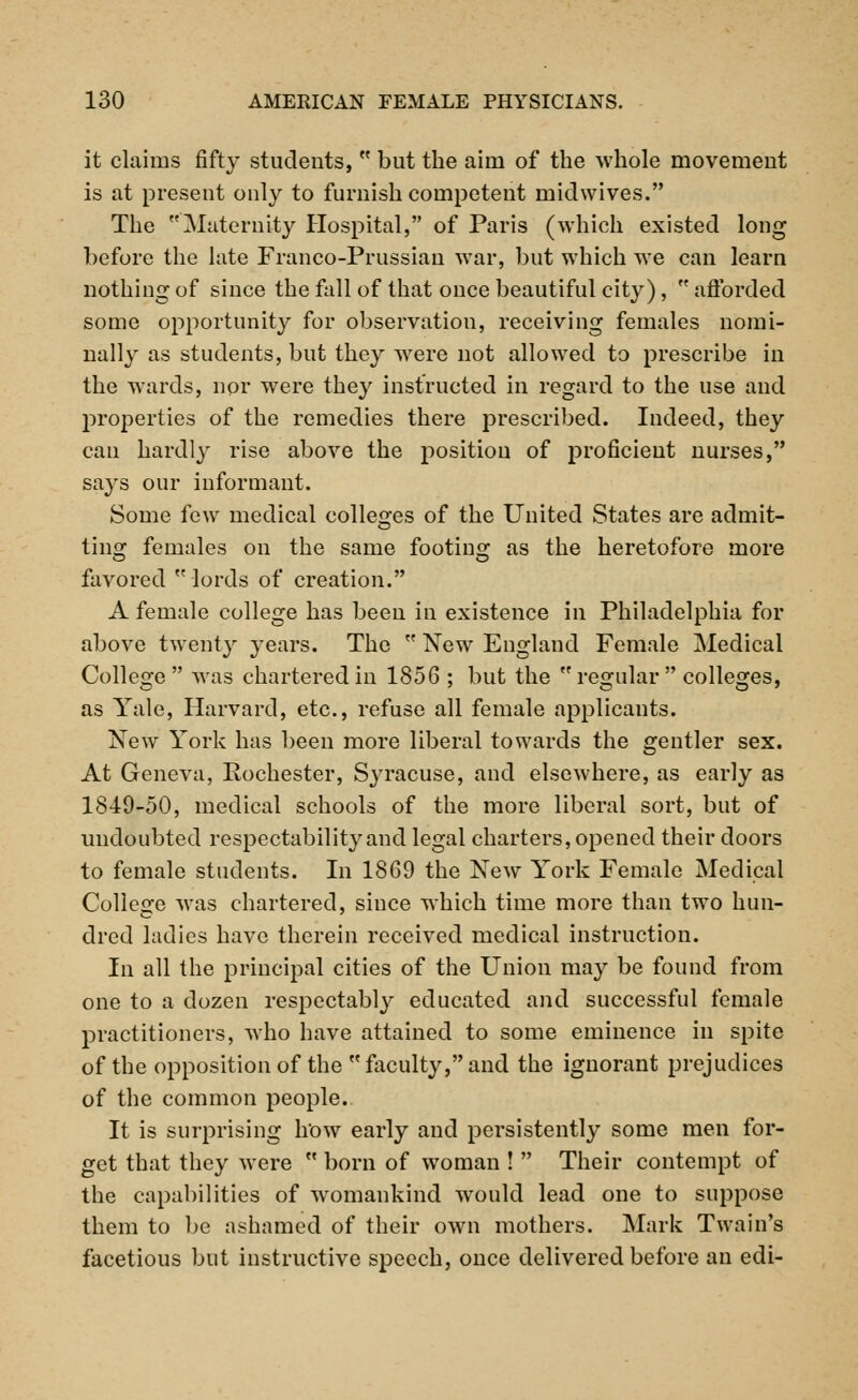 it claims fifty students, w but the aim of the whole movement is at present only to furnish competent midwives. The Maternity Hospital, of Paris (which existed long before the late Franco-Prussian war, but which we can learn nothing of since the fall of that once beautiful city),  afforded some opportunity for observation, receiving females nomi- nally as students, but they were not allowed to prescribe in the wards, nor were they instructed in regard to the use and properties of the remedies there prescribed. Indeed, they can hardljr rise above the position of proficient nurses, says our informant. Some few medical colleges of the United States are admit- ting females on the same footing as the heretofore more favored lords of creation. A female college has been in existence in Philadelphia for above twenty years. The  New England Female Medical College  was chartered in 1856 ; but the regular colleges, as Yale, Harvard, etc., refuse all female applicants. New York has been more liberal towards the gentler sex. At Geneva, Rochester, Syracuse, and elsewhere, as early as 1849-50, medical schools of the more liberal sort, but of undoubted respectability and legal charters, opened their doors to female students. In 1869 the New York Female Medical College was chartered, since which time more than two hun- dred ladies have therein received medical instruction. In all the principal cities of the Union may be found from one to a dozen respectably educated and successful female practitioners, who have attained to some eminence in spite of the opposition of the faculty, and the ignorant prejudices of the common people. It is surprising how early and persistently some men for- get that they were  born of woman !  Their contempt of the capabilities of womankind would lead one to suppose them to be ashamed of their own mothers. Mark Twain's facetious but instructive speech, once delivered before an edi-