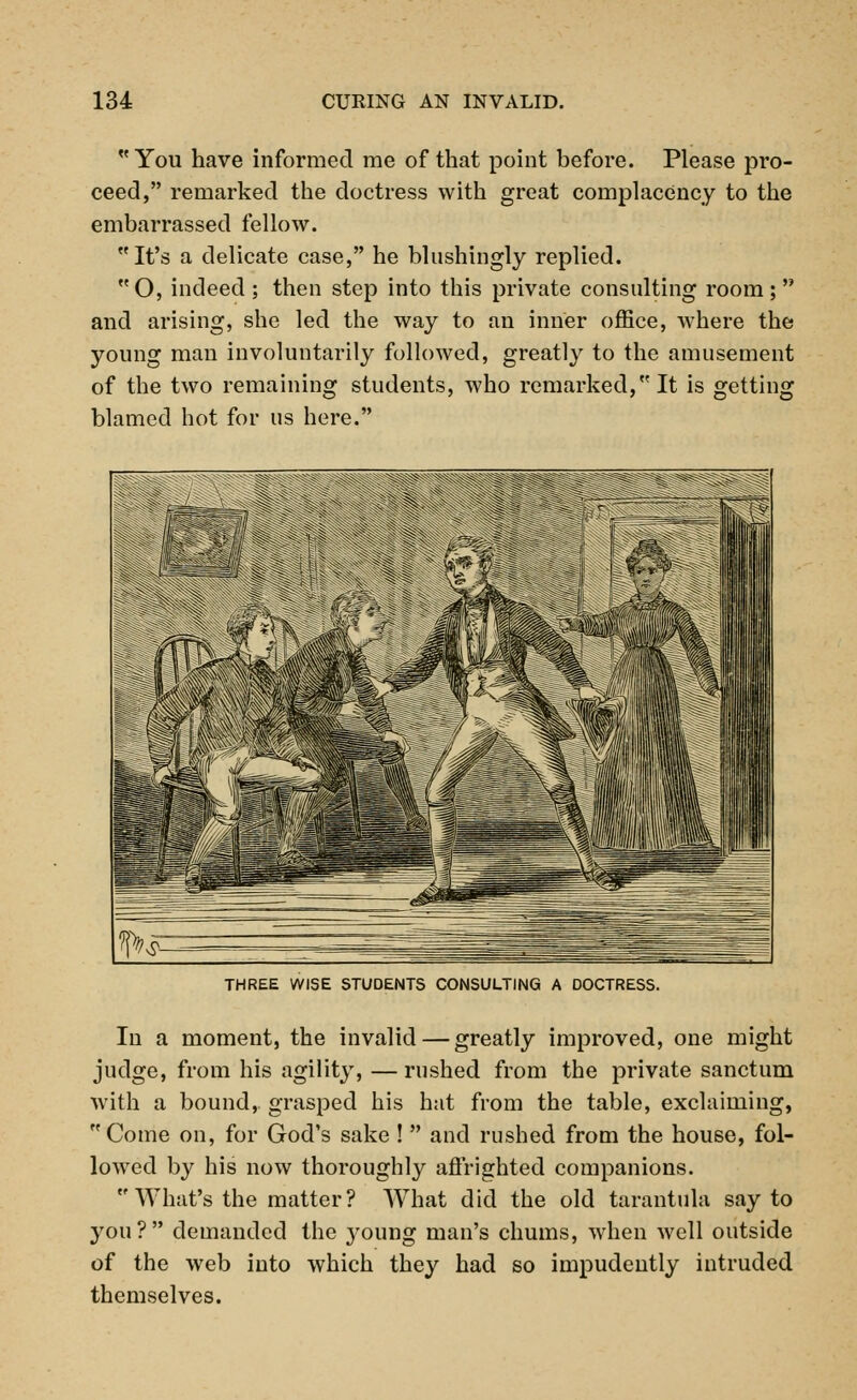 You have informed me of that point before. Please pro- ceed, remarked the doctress with great complacency to the embarrassed fellow. It's a delicate case, he blnshingly replied. O, indeed; then step into this private consulting room; and arising, she led the way to an inner office, where the young man involuntarily followed, greatly to the amusement of the two remaining students, who remarked, It is getting blamed hot for us here. THREE WISE STUDENTS CONSULTING A DOCTRESS. In a moment, the invalid — greatly improved, one might judge, from his agility, —rushed from the private sanctum with a bound, grasped his hat from the table, exclaiming, Come on, for God's sake !  and rushed from the house, fol- lowed by his now thoroughly affrighted companions. What's the matter? What did the old tarantula say to you? demanded the young man's chums, when well outside of the web into which they had so impudently intruded themselves.