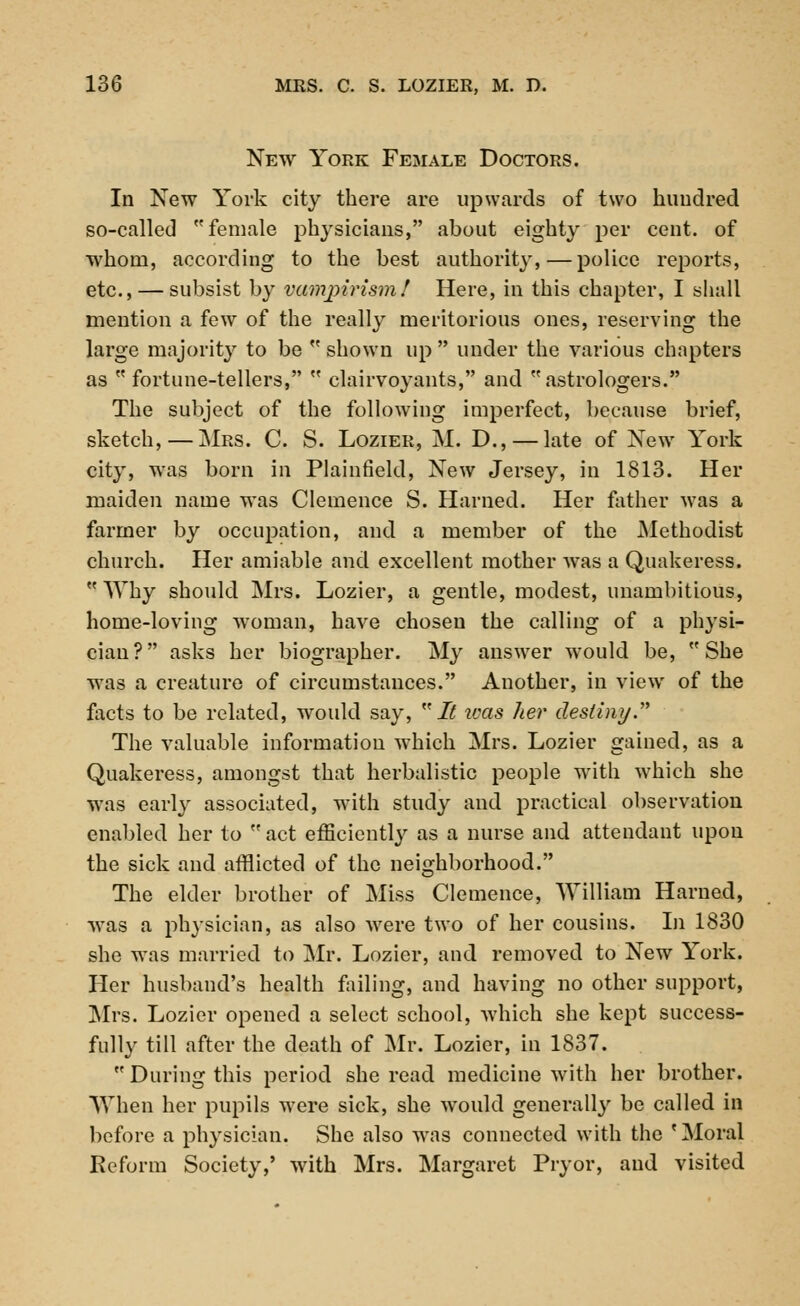 New York Female Doctors. In New York city there are upwards of two hundred so-called female physicians, about eighty per cent, of whom, according to the best authority,—police reports, etc., — subsist by vampirism! Here, in this chapter, I shall mention a few of the really meritorious ones, reserving the large majority to be  shown up  under the various chapters as fortune-tellers,  clairvoyants, and astrologers. The subject of the following imperfect, because brief, sketch,—Mrs. C. S. Lozier, M. D., — late of New York city, was born in Plainfield, New Jersey, in 1813. Her maiden name was Clemence S. Harned. Her father was a farmer by occupation, and a member of the Methodist church. Her amiable and excellent mother was a Quakeress.  Why should Mrs. Lozier, a gentle, modest, unambitious, home-loving woman, have chosen the calling of a physi- cian? asks her biographer. My answer would be, She was a creature of circumstances. Another, in view of the facts to be related, would say, It ivas her destiny. The valuable information which Mrs. Lozier gained, as a Quakeress, amongst that herbalistic people with which she was early associated, wTith study and practical observation enabled her to  act efficiently as a nurse and attendant upon the sick and afflicted of the neighborhood. The elder brother of Miss Clemence, William Harned, was a physician, as also were two of her cousins. In 1830 she wTas married to Mr. Lozier, and removed to New York. Her husband's health failing, and having no other support, Mrs. Lozier opened a select school, which she kept success- fully till after the death of Mr. Lozier, in 1837.  During this period she read medicine with her brother. When her pupils were sick, she would generally be called in before a physician. She also was connected with the 'Moral Reform Society,' with Mrs. Margaret Pryor, and visited