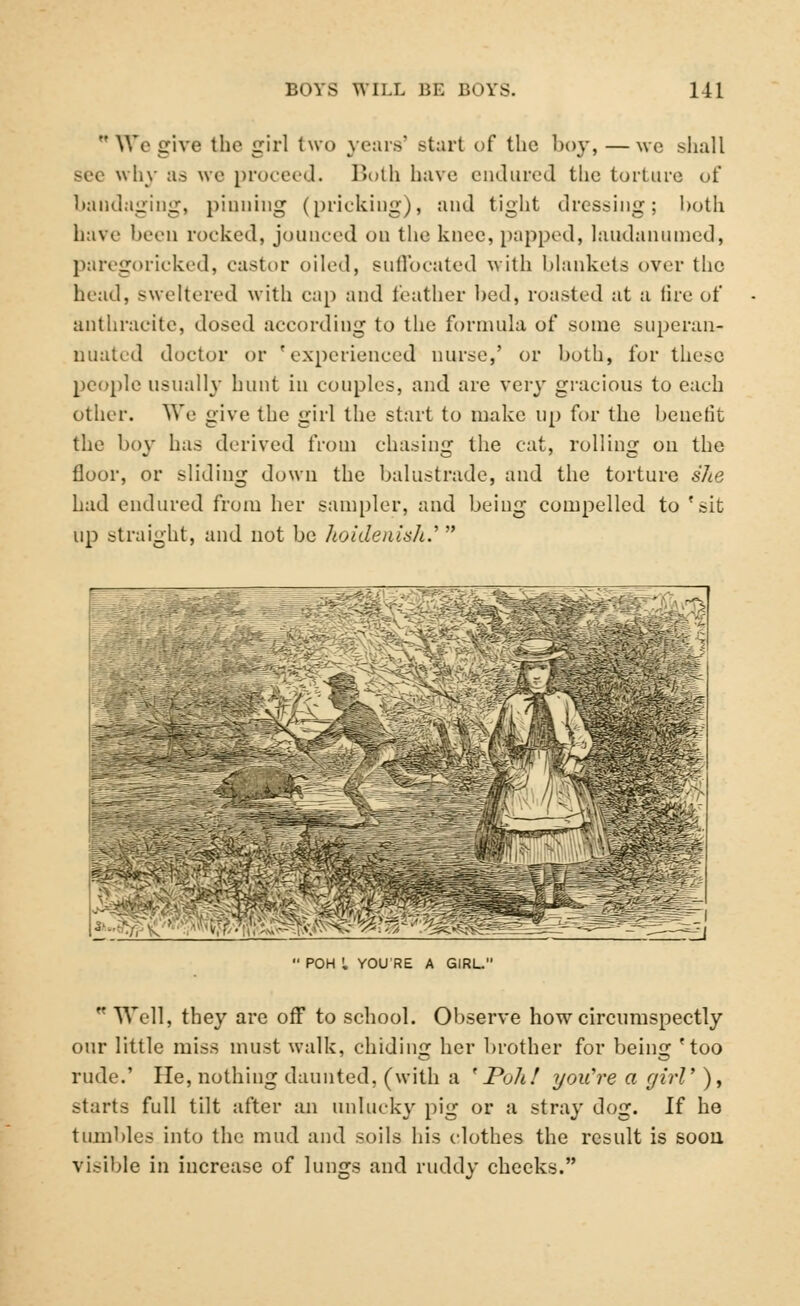  Wo give the girl (wo years' start of the boy, —we shall why as we proceed. Both have endured the torture of bandaging, pinning (pricking), and tight dressing; both have beeu rooked, jounced on the knee, pupped, laudanumed, paregoricked, castor oiled, suffocated with blankets over the head, sweltered with cap and feather bed, roasted at a tire of anthracite, dosed according to the formula of some superan- nuated doctor or 'experienced nurse,' or both, for these people usually hunt in couples, and are very gracious to each other. We give the girl the start to make up for the benefit the boy has derived from chasing the cat, rolling on the floor, or sliding down the balustrade, and the torture she had endured from her sampler, and being compelled to 'sit up straight, and not be hoidenish.'  ■:V,V *£ POH I YOU'RE A GIRL  Well, they are off to school. Observe how circumspectly our little miss must walk, chiding her brother for being 'too rude.' He, nothing daunted, (with a 'Poll! you're a girl' ), starts full tilt after an unlucky pig or a stray dog. If he tumbles into the mud and soils his clothes the result is soon Visible in increase of lungs and ruddy cheeks.